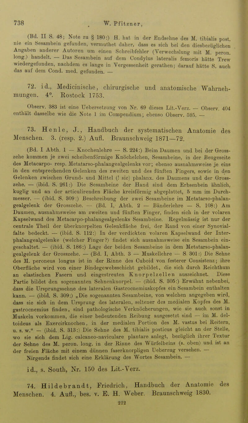 (Bd. II S. 48; Note zu § 180:) H. hat in der Endsehne des M. tibialis post. nie ein Sesambein gefunden, vermuthet daher, dass es sich bei den diesbezüglichen Angaben anderer Autoren um einen Schreibfehler (Verwechslung mit M. peron. long.) handelt. — Das Sesambein auf dem Condylus lateralis femoris hätte Trew wiedergefunden, nachdem es lange in Vergessenheit gerathen; darauf hätte S. auch das auf dem Cond. med. gefunden. — 72. id., Mediciiiisclie, chirurgische und anatomische Wahrneh- mungen. 4. Rostock 1753. Observ. 383 ist eine Uebersetzung von Nr. 69 dieses Lit.-Verz. — Observ. 404 enthält dasselbe wie die Note 1 im Compendium; ebenso Observ. 59.5. — 73. He nie, J., Handbuch der systematischen Anatomie des Menschen. 3. (resp. 2.) Aufl. Braunschweig 1871—72. (Bd. I Abth. 1 — Knochenlehre — S. 224:) Beim Daumen und bei der Gross- zehe kommen je zwei scheibenförmige Knöchelchen, Sesambeine, in der ßeugeseite des Metacarpo- resp. Metatarso-phalangealgelenks vor; ebenso ausnahmsweise je eins in den entsprechenden Gelenken des zweiten und des fünften Fingers, sowie in den Gelenken zwischen Grund- und Mittel (! sie) phalanx. des Daumens und der Gross- zehe. — (ibid. S. 261:) Die Sesambeine der Hand sind dem Erbsenbein ähnlich, kuglig und an der articulirenden Fläche kreisförmig abgeplattet, 5 mm im Durch- messer. — (ibid. S. 309:) Beschreibung der zwei Sesambeine im Metatarso-phalan- gealgelenk der Grosszehe. — (Bd. I, Abth. 2 — Bänderlehre — S, 108:) Am Daumen, ausnahmsweise am zweiten und fünften Finger, finden sich in der volaren Kapselwand des Metacarpo-phalangealgelenks Sesambeine. Regelmässig ist nur der centrale Theil der überknorpelten Gelenkfläohe frei, der Rand von einer Synovial- falte bedeckt. — (ibid. S. 112:) In der verdickten volaren Kapselwand der Inter- phalangealgelenke (welcher Finger?) findet sich ausnahmsweise ein Sesambein ein- geschaltet. — (ibid. S. 186:) Lage der beiden Sesambeine in dem Metatarso-phalan- gealgelenk der Grosszehe. — (Bd. I, Abth. 3 — Muskellehre — S. 301:) Die Sehne des M. peroneus longus ist in der Rinne des Ouboid von festerer Gonsistenz; ihre Oberfläche wird von einer Bindegewebsschicht gebildet, die sich durch Reichthum an elastischen Fasern und eingestreuten Knorpelzellen auszeichnet. Diese Partie bildet den sogenannten Sehnenknorpel. — (ibid. S. 305:) Erwähnt nebenbei, dass die Ursprungssehne des lateralen Gastrocnemiuskopfes ein Sesambein enthalten kann. — (ibid. S. 309:) „Die sogenannten Sesambeine, von welchen angegeben wird, dass sie sich in dem Ursprung des lateralen, seltener des medialen Kopfes des M. gastrocnemius finden, sind pathologische Verknöcherungen, wie sie auch sonst in Muskeln vorkommen, die einer bedeutenden Reibung ausgesetzt sind — im M. del- toideus als Exercirknochen, in der medialen Portion des M. vastus bei Reitern, u. s.w. — (ibid. S. 313:) Die Sehne des M. tibialis posticus gleicht an der Stelle, wo sie sich dem Lig. calcaneo-naviculare plantare anlegt, bezüglich ihrer Textur der Sehne des M. peron. long, in der Rinne des Würfelbeins (s. oben) und ist an der freien Fläche mit einem dünnen faserknorpligen Ueberzug versehen. — Nirgends findet sich eine Erklärung des Wortes Sesambein. — id., s. South, Nr. 150 des Lit.-Verz. 74. Hildebrandt, Friedrich, Handbuch der Anatomie des Menschen. 4. Aufl., bes. v. E. H. Weber. Braunschweig 1830. 222