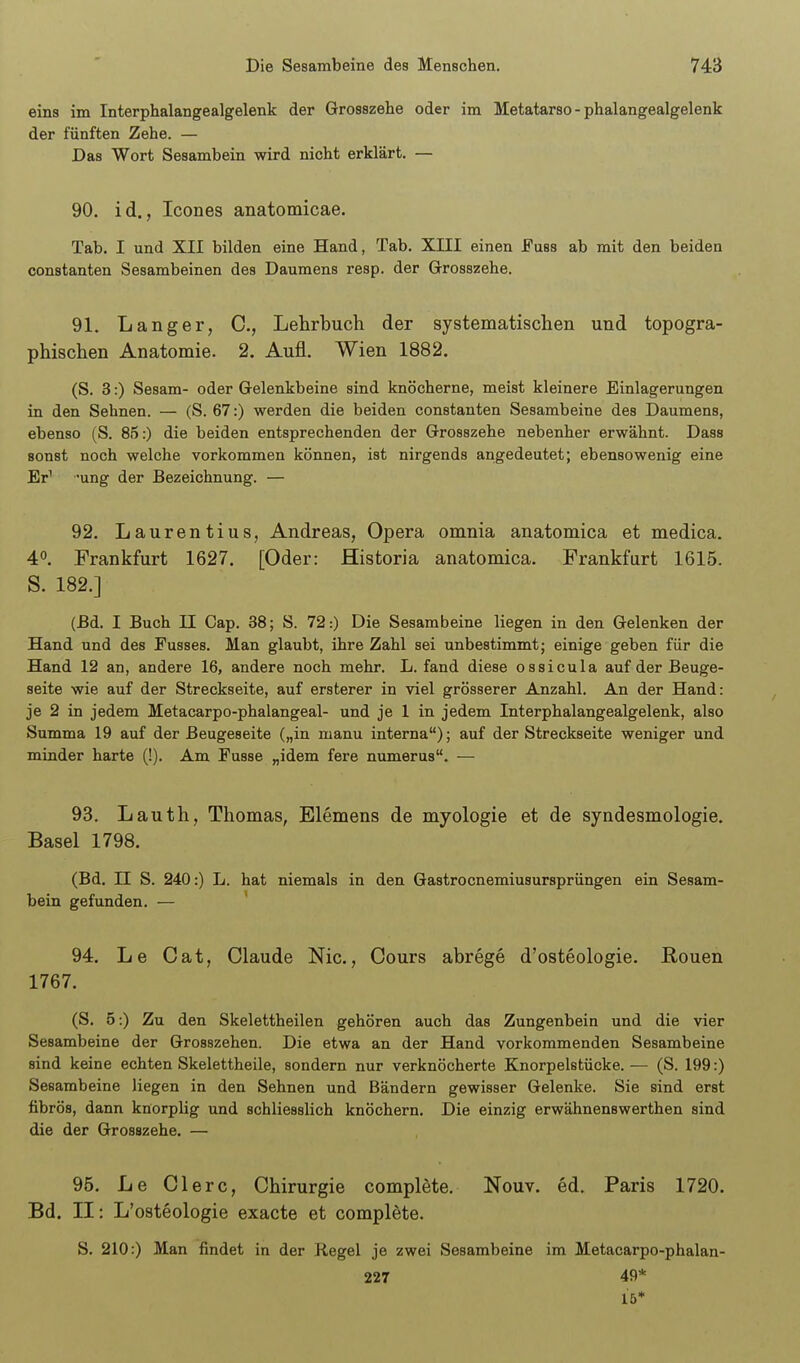 eins im Interphalangealgelenk der Grosszehe oder im Metatarso - phalangealgelenk der fünften Zehe. — Das Wort Sesambein wird nicht erklärt. — 90. id., Icones anatomicae. Tab. I und XII bilden eine Hand, Tab. XIII einen Fuss ab mit den beiden Constanten Sesambeinen des Daumens resp. der Grosszehe. 91. Langer, C, Lehrbuch der systematischen und topogra- phischen Anatomie. 2. Aufl. Wien 1882. (S. 3:) Sesam- oder Gelenkbeine sind knöcherne, meist kleinere Einlagerungen in den Sehnen. — (S. 67:) werden die beiden constanten Sesambeine des Daumens, ebenso (S. 85:) die beiden entsprechenden der Grosszehe nebenher erwähnt. Dass sonst noch welche vorkommen können, ist nirgends angedeutet; ebensowenig eine Er^ ung der Bezeichnung. — 92. Laurentius, Andreas, Opera omnia anatomica et medica. 4. Frankfurt 1627. [Oder: Historia anatomica. Frankfurt 1615. S. 182.] (ßd. I Buch II Gap. 38; S. 72:) Die Sesambeine liegen in den Gelenken der Hand und des Fusses. Man glaubt, ihre Zahl sei unbestimmt; einige geben für die Hand 12 an, andere 16, andere noch mehr. L. fand diese ossicula auf der Beuge- seite wie auf der Streckseite, auf ersterer in viel grösserer Anzahl. An der Hand: je 2 in jedem Metacarpo-phalangeal- und je 1 in jedem Interphalangealgelenk, also Summa 19 auf der Beugeseite („in manu interna); auf der Streckseite weniger und minder harte (!). Am Fusse „idem fere numerus. — 93. Lauth, Thomas, Elemens de myologie et de syndesmologie. Basel 1798. (Bd. II S. 240:) L. hat niemals in den Gastrocnemiusursprüngen ein Sesam- bein gefunden. — ' 94. Le Cat, Claude Nie, Cours abrege d'osteologie. Ronen 1767. (S. 5:) Zu den Skelettheilen gehören auch das Zungenbein und die vier Sesambeine der Grosszehen. Die etwa an der Hand vorkommenden Sesambeine sind keine echten Skelettheile, sondern nur verknöcherte Knorpelstücke. — (S. 199:) Sesambeine liegen in den Sehnen und Bändern gewisser Gelenke. Sie sind erst fibrös, dann knorplig und schliesslich knöchern. Die einzig erwähnenswerthen sind die der Grosszehe. — 96. Le Giere, Chirurgie complete. Nouv. ed. Paris 1720. Bd. II: L'osteologie exacte et complete. S. 210:) Man findet in der Regel je zwei Sesambeine im Metacarpo-phalan- 227 49* 15*
