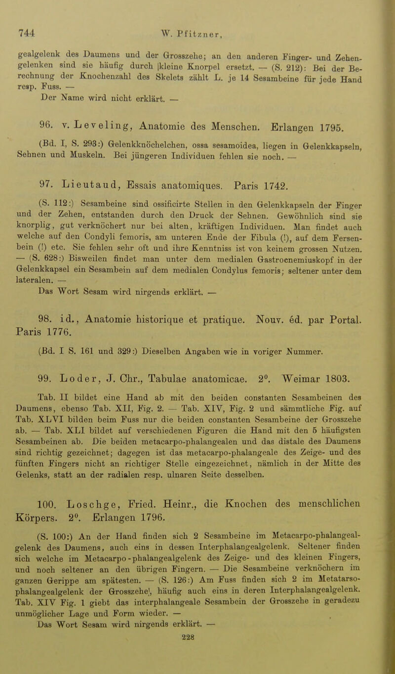 gealgelenk des Daumens und der Grosszehe; an den anderen Finger- und Zehen- gelenken sind sie häufig durch jkleine Knorpel ersetzt. — (S. 212): Bei der Be- rechnung der Knochenzahl des Skelets zählt L. je 14 Sesambeine für jede Hand resp. Fuss. — Der Name wird nicht erklärt. — 96. V. Leveling, Anatomie des Menschen. Erlangen 1795. (Bd. I, S. 293:) Gelenkknöchelchen, ossa sesamoidea, liegen in Gelenkkapseln, Sehnen und Muskeln. Bei jüngeren Individuen fehlen sie noch. — 97. Lieut aud, Essais anatomiques. Paris 1742. (S. 112:) Sesambeine sind ossificirte Stellen in den Gelenkkapseln der Finger und der Zehen, entstanden durch den Druck der Sehnen. Gewöhnlich sind sie knorplig, gut verknöchert nur bei alten, kräftigen Individuen. Man findet auch welche auf den Condyli femoris, am unteren Ende der Fibula (!), auf dem Fersen- bein (!) etc. Sie fehlen sehr oft und ihre Kenntniss ist von keinem grossen Nutzen. — (S. 628:) Bisweilen findet man unter dem medialen Gastrocnemiuskopf in der Gelenkkapsel ein Sesambein auf dem medialen Condylus femoris; seltener unter dem lateralen. — Das Wort Sesam wird nirgends erklärt. — 98. id., Anatomie historique et pratique. Nouv. ed. par Portal. Paris 1776. (Bd. I S. 161 und 329:) Dieselben Angaben wie in voriger Nummer. 99. Loder, J. Chr., Tabulae anatomicae. 2. Weimar 1803. Tab. II bildet eine Hand ab mit den beiden constanten Sesambeinen des Daumens, ebenso Tab. XII, Fig. 2. — Tab. XIV, Fig. 2 und sämmtliche Fig. auf Tab. XL VI bilden beim Fuss nur die beiden constanten Sesambeine der Grosszehe ab. — Tab. XLI bildet auf verschiedenen Figuren die Hand mit den 5 häufigsten Sesambeinen ab. Die beiden metacarpo-phalangealen und das distale des Daumens sind richtig gezeichnet; dagegen ist das metacarpo-phalangeale des Zeige- und des fünften Fingers nicht an richtiger Stelle eingezeichnet, nämlich in der Mitte des Gelenks, statt an der radialen resp. ulnaren Seite desselben. 100. Loschge, Fried. Heinr., die Knochen des menschlichen Körpers. 2». Erlangen 1796. (S. 100:) An der Hand finden sich 2 Sesambeine im Metacarpo-phalangeal- gelenk des Daumens, auch eins in dessen Interphalangealgelenk. Seltener finden sich welche im Metacarpo - phalangealgelenk des Zeige- und des kleinen Fingers, und noch seltener an den übrigen Fingern. — Die Sesambeine verknöchern im ganzen Gerippe am spätesten. — (S. 126:) Am Fuss finden sich 2 im Metatarso- phalangealgelenk der Grosszehe), häufig auch eins in deren Interphalangealgelenk. Tab. XIV Fig. 1 giebt das interphalangeale Sesambein der Grosszehe in geradezu unmöglicher Lage und Form wieder. — Das Wort Sesam wird nirgends erklärt. — 228