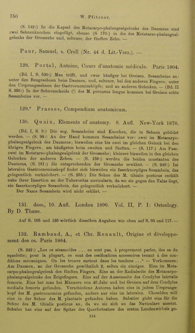 (S. 142:) In die Kapsel des Metacarpo-phalangealgelenks des Daumens sind zwei Sehnenknochen eingefügt, ebenso (S. 170:) in die des Metatarso-phalangeal- gelenks der Grosszehe und, seltener, der fünften Zehe. — Paur, Samuel, s. Grell (Nr. 44 d. Lit.-Verz.). — 128. Portal, Antoine, Cours d'anatomie raedicale. Paris 1804. (Bd. I, S. 530:) Man trifft, und zwar häufiger bei Greisen, Sesambeine an: unter den Beugeaehnen beim Daumen, und, seltener, bei den anderen Fingern; unter den Ursprungssehnen der Gastrocnemiusköpfe; und an anderen Gelenken. — (Bd. II S. 359:) In der Sehnenscheide (!) des M. peroneus longus kommen bei Greisen echte Sesambeine vor. — 129. * P raeses, Compendium anatomicum. 130. Quain, Elements of anatomy. 8. Aufl. New-York 1878. (Bd. I, S. 9.) Die sog. Sesambeine sind Knochen, die in Sehnen gebildet werden. — (S. 95:) An der Hand kommen Sesambeine vor: zwei im lletacarpo- phalangealgelenk des Daumens; bisweilen eins bis zwei im gleichen Gelenk bei den übrigen Fingern, am häufigsten beim zweiten und fünften. — (S. 117:) Am Fuss: zwei im Metatarso-phalangealgelenk der Grosszehe; kleinere bisweilen in den gleichen Gelenken der anderen Zehen. — (S. 159:) werden die beiden constanten des Daumens, (S. 181:) die entsprechenden der Grosszehe erwähnt. — (S. 249:) Im lateralen Gastrocnemiuskopf findet sich bisweilen ein faserknorpliges Sesambein, das gelegentlich verknöchert. — (S. 255:) Die Sehne des M. tibialis posticus enthält nahe ihrer Insertion an der Tuberositas navicularis, da wo sie gegen den Talus liegt, ein faserknorpliges Sesambein, das gelegentlich verknöchert. — Der Name Sesambein wird nicht erklärt. — 131. dass., 10. Aufl. London 1890. Vol. II, P. I: Osteology. By D. Thane. Auf S. 105 und 135 wörtlich dieselben Angaben wie oben auf S. 95 und 117. — 132. Rambaud, A., et Chr. Renault, Origine et developpe- ment des os. Paris 1864. (S. 242:) „Les os sesamoides . . . ne sont pas, k proprement parier, des os du squelette; pour la plupart, ce sont des ossifications accessoires tenant ä des con- ditions mecaniques. On les trouve surtout dans les tendons ... — Vorkommen: Am Daumen, an der Grosszehe gewöhnlich 2, selten ein einziges. Eins im Meta- carpo-phalangealgelenk des fünften Fingers. Eins an der Radialseite des Metacarpo- phalangealgelenks des Zeigefingers. Eins auf der Aussenseite des Condj'lus lateralis femoris. Eins hat man bei Männern von 40 Jahr und bei Greisen auf dem Condylus medialis femoris gefunden. Verschiedene Autoren haben eins in jedem Ursprungs- kopf des M. gastrocnemius gefunden, andere nur eins im lateralen. Cheselden will eins in der Sehne des M. plantaris gefunden haben. Sabatier giebt eins für die Sehne des M. tibialis posticus an, da wo sie sich an das Naviculare ansetzt. Schulze hat eins auf der Spitze des Querfortsatzes des ersten Lendenwirbels ge- 234