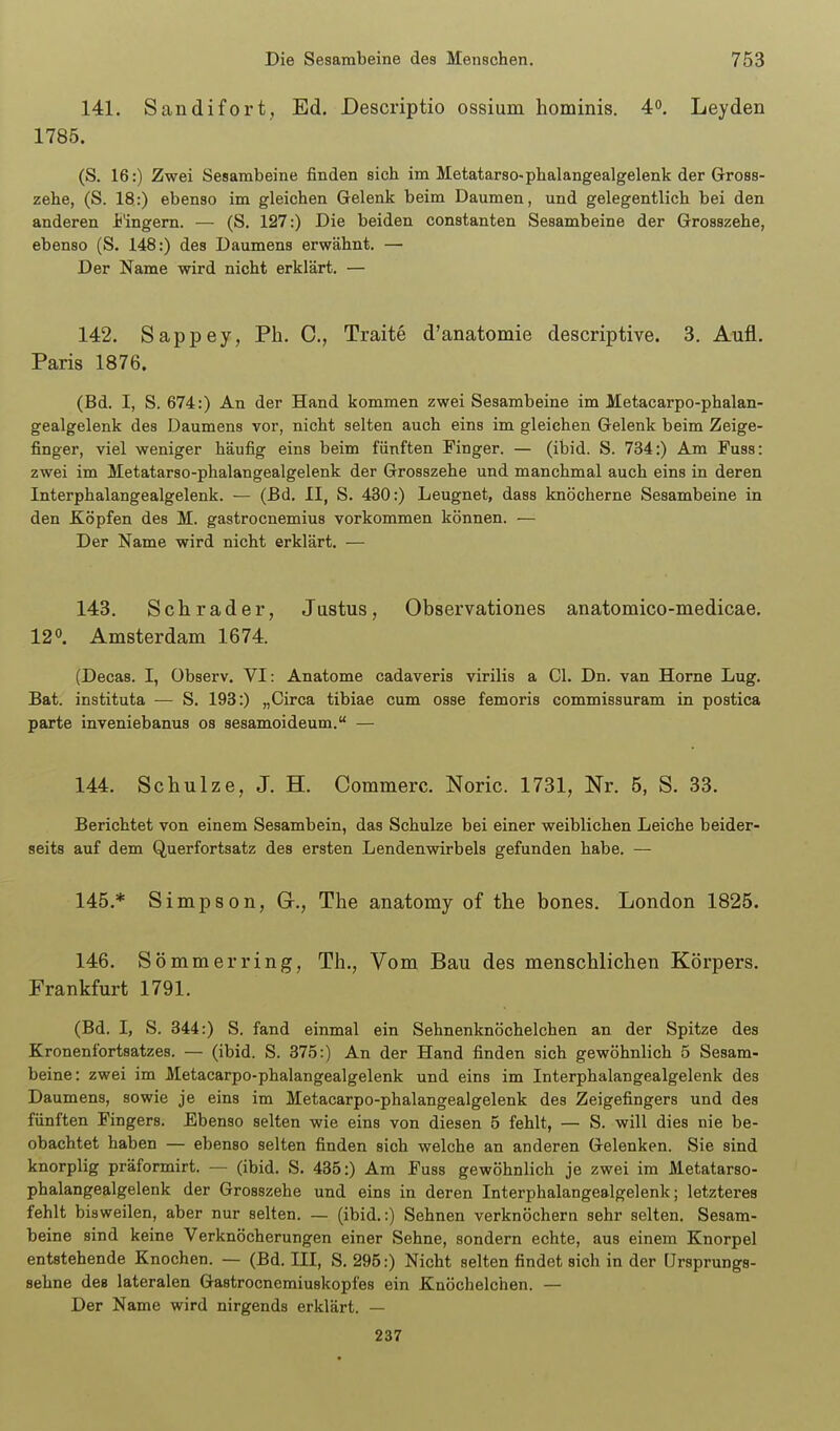141. Sandifort, Ed. Descriptio ossium hominis. 4°. Leyden 1785. (S. 16:) Zwei Sesambeine finden sich im Metatarso-phalangealgelenk der Gross- zehe, (S. 18:) ebenso im gleichen Gelenk beim Daumen, und gelegentlich bei den anderen i'ingem. — (S. 127:) Die beiden constanten Sesambeine der Grosszehe, ebenso (S. 148:) des Daumens erwähnt. — Der Name wird nicht erklärt. — 142. Sappey, Ph. C, Traite d'anatomie descriptive. 3. Aufl. Paris 1876. (Bd. I, S. 674:) An der Hand kommen zwei Sesambeine im Metacarpo-phalan- gealgelenk des Daumens vor, nicht selten auch eins im gleichen Gelenk beim Zeige- finger, viel weniger häufig eins beim fünften Finger. — (ibid. S. 734:) Am Fuss: zwei im Metatarso-phalangealgelenk der Grosszehe und manchmal auch eins in deren Interphalangealgelenk. — (Bd. II, S. 430:) Leugnet, dass knöcherne Sesambeine in den Köpfen des M. gastrocnemius vorkommen können. — Der Name wird nicht erklärt. — 143. Schräder, Justus, Observationes anatomico-medicae. 120. Amsterdam 1674. (Decas. I, Observ. VI: Anatome cadaveris virilis a Gl. Dn. van Home Lug. Bat. instituta — S. 193:) „Circa tibiae cum osse femoris commissuram in postica parte inveniebanus os sesamoideum. — 144. Schulze, J. H. Commerc. Noric. 1731, Nr. 5, S. 33. Berichtet von einem Sesambein, das Schulze bei einer weiblichen Leiche beider- seits auf dem Querfortsatz des ersten Lendenwirbels gefunden habe. — 145. * Simpson, Gr., The anatomy of the bones. London 1825. 146. Sommer ring, Th., Vom Bau des menschlichen Körpers. Frankfurt 1791. (Bd. I, S. 344:) S. fand einmal ein Sehnenknöchelchen an der Spitze des Kronenfortsatzes. — (ibid. S. 37.5:) An der Hand finden sich gewöhnlich 5 Sesam- beine: zwei im Metacarpo-phalangealgelenk und eins im Interphalangealgelenk des Daumens, sowie je eins im Metacarpo-phalangealgelenk des Zeigefingers und des fünften Fingers. Ebenso selten wie eins von diesen 5 fehlt, — S. will dies nie be- obachtet haben — ebenso selten finden sich welche an anderen Gelenken. Sie sind knorplig präformirt. — (ibid. S. 435:) Am Fuss gewöhnlich je zwei im Metatarso- phalangealgelenk der Grosszehe und eins in deren Interphalangealgelenk; letzteres fehlt bisweilen, aber nur selten. — (ibid.:) Sehnen verknöchern sehr selten. Sesam- beine sind keine Verknöcherungen einer Sehne, sondern echte, aus einem Knorpel entstehende Knochen. — (Bd. III, S. 295:) Nicht selten findet sich in der ürsprungs- sehne des lateralen Gastrocnemiuskopfes ein Knöchelchen. — Der Name wird nirgends erklärt. — 237