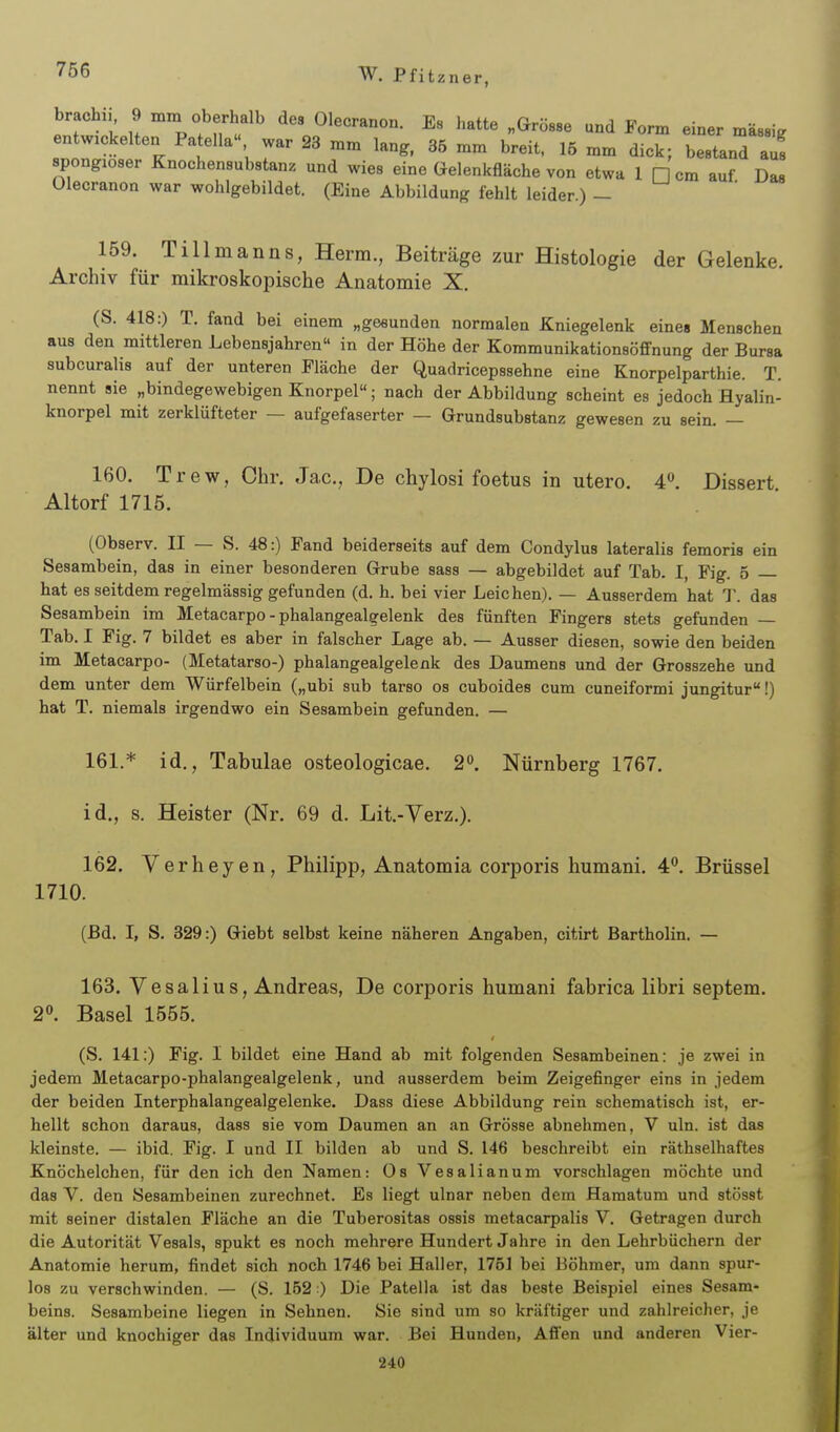 brach,, 9 mm oberhalb dea Olecranon. Es hatte „Grösse und Form einer massig entwickelten Patella war 23 mm lang. 36 mm breit. 15 mm dick; bestand aus spongioser Knochensubstanz und wies eine Gelenkfläche von etwa 1 H cm auf Das Olecranon war wohlgebildet. (Eine Abbildung fehlt leider.) - 159. Tillmanns, Herrn., Beiträge zur Histologie der Gelenke. Archiv für mikroskopische Anatomie X. (S. 418:) T. fand bei einem „gesunden normalen Kniegelenk eines Menschen aus den mittleren Lebensjahren in der Höhe der Kommunikationsöffnung der Bursa subcuralis auf der unteren Fläche der Quadricepssehne eine Knorpelparthie. T. nennt sie „bindegewebigen Knorpel; nach der Abbildung scheint es jedoch Hyalin- knorpel mit zerklüfteter — aufgefaserter — Grundsubstanz gewesen zu sein. — 160. Trew, Chr. Jac, De chylosi foetus in utero. 4. Dissert Altorf 1715. (Observ. II — S. 48:) Fand beiderseits auf dem Condylus lateralis femoris ein Sesambein, das in einer besonderen Grube sass — abgebildet auf Tab. I, Fig. 5 — hat es seitdem regelmässig gefunden (d. h. bei vier Leichen). — Ausserdem hat T. das Sesambein im Metacarpo - phalangealgelenk des fünften Fingers stets gefunden — Tab. I Fig. 7 bildet es aber in falscher Lage ab. — Ausser diesen, sowie den beiden im Metacarpo- (Metatarso-) phalangealgelenk des Daumens und der Grosszehe und dem unter dem Würfelbein („ubi sub tarso os cuboides cum cuneiformi jungitur!) hat T. niemals irgendwo ein Sesambein gefunden. — 161. * id., Tabulae osteologicae. 2**. Nürnberg 1767. id., s. Heister (Nr. 69 d. Lit.-Verz.). 162. Verheyen, Philipp, Anatomia corporis humani. 4. Brüssel 1710. (Bd. I, S. 329:) Giebt selbst keine näheren Angaben, citirt Bartholin. — 163. Yesalius, Andreas, De corporis humani fabrica libri septem. 2. Basel 1555. (S. 141:) Fig. I bildet eine Hand ab mit folgenden Sesambeinen: je zwei in jedem Metacarpo-phalangealgelenk, und ausserdem beim Zeigefinger eins in jedem der beiden Interphalangealgelenke. Dass diese Abbildung rein schematisch ist, er- hellt schon daraus, dass sie vom Daumen an an Grösse abnehmen, V uln. ist das kleinste. — ibid. Fig. I und II bilden ab und S. 146 beschreibt ein räthselhaftes Knöchelchen, für den ich den Namen: Os Vesalianum vorschlagen möchte und das V. den Sesambeinen zurechnet. Es liegt ulnar neben dem Hamatum und stösst mit seiner distalen Fläche an die Tuberositas ossis metacarpalis V. Getragen durch die Autorität Vesals, spukt es noch mehrere Hundert Jahre in den Lehrbüchern der Anatomie herum, findet sich noch 1746 bei Hall er, 1751 bei Böhmer, um dann spur- los zu verschwinden. — (S. 152 ) Die Patella ist das beste Beispiel eines Sesam- beins. Sesambeine liegen in Sehnen. Sie sind um so kräftiger und zahlreicher, je älter und knochiger das Individuum war. Bei Hunden, Affen und anderen Vier- 240