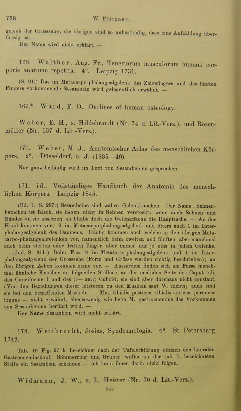 gelenk der Grosazehe; die übrigen sind so unbeständig, dass eine Aufzählung über- flüssig ist. — Der Name wird nicht erklärt. — 168. Walther, Aug. Fr., Teneriorum musculorum humani cor- poris anatome repetita. 4°. Leipzig 1731. (S. 21:) Das im Metacarpo-phalangealgelenk des Zeigefingers und des fünften Fingers vorkommende Sesambein wird gelegentlich erwähnt. — 169. * Ward, F. 0., Outlines of human osteology. Weber, E. H., s. Hildebrandt (Nr. 74 d. Lit.-Verz.), und Rosen- müller (Nr. 137 d. Lit.-Verz.). 170. Weber, M. J., Anatomischer Atlas des menschlichen Kör- pers. 2. Düsseldorf, o. J. (1835—40). Nur gana beiläufig wird im Text von Sesambeinen gesprochen. 171. id.. Vollständiges Handbuch der Anatomie des mensch- lichen Körpers. Leipzig 1845, (Bd. I, S. 287:) Sesambeine sind wahre Gelenkknochen. Der Name: Sehnen- beinchen ist falsch, sie liegen nicht in Sehnen versteckt; wenn auch Sehnen und Bänder an sie ansetzen, so bleibt doch die Gelenküäche die Hauptsache. — An der Hand kommen vor: 2 im Metacarpo-phalangealgelenk und öfters auch 1 im Inter- phalangealgelenk des Daumens. Häufig kommen auch welche in den übrigen Meta- carpo-phalangealgelenken vor, namentlich beim zweiten und fünften, aber manchmal auch beim vierten oder dritten Pinger, aber immer nur je eins in jedem Gelenke. — (ibid. S. 311:) Beim Fuss 2 im Metatarso-phalangealgelenk und 1 im Inter- phalangealgelenk der Grosszehe (Form und Grösse werden richtig beschrieben); an den übrigen Zehen kommen keine vor. — Ausserdem finden sich am Fusse manch- mal ähnliche Knochen an folgenden Stellen: an der medialen Seite des Caput tali, des Cuneiforme I und des (?— am?) Cuboid; sie sind aber durchaus nicht constant. (Von den Beziehungen dieser letzteren zu den Muskeln sagt W. nichts; auch sind sie bei den betrefienden Muskeln — Mm. tibialis posticus, tibialis anticus, peroneus longus — nicht erwähnt, ebensowenig wie beim M. gastrocnemius das Vorkommen von Sesambeinen berührt wird. — Der Name Sesambein wird nicht erklärt. 172. Weitbrecht, Josias, Syndesmologia. 4. St. Petersburg 1742. Tab. 19 Fig. 57 k bezeichnet nach der Tafelerklärung einfach den lateralen Gastrocnemiuskopf. Sömmerring und Grub er wollen an der mit k bezeichneten Stelle ein Sesarabein erkennen — ich kann ihnen darin nicht folgen. Widmann, J. W., s. L. Heister (Nr. 70 d. Lit.-Verz.).