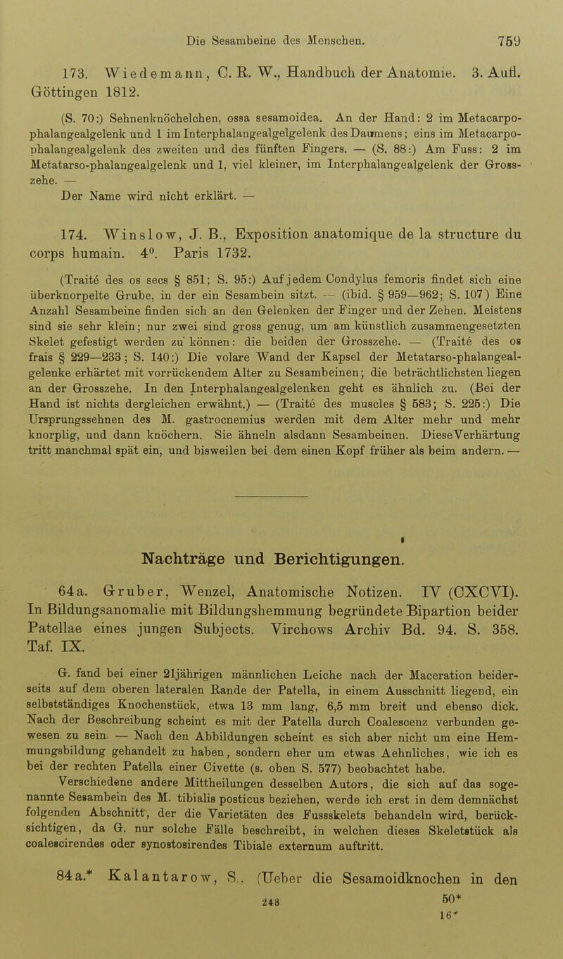 173. Wiedemann, C. R. W.. Handbuch der Anatomie. 3. Aufl. Göttingen 1812. (S. 70:) Sehnenknöchelchen, ossa sesamoidea. An der Hand: 2 im Metacarpo- phalangealgelenk und 1 im Interphalangealgelgelenk des Daumens; eins im Metacarpo- phalangealgelenk des zweiten und des fünften Pingers. — (S. 88:) Am Fuss: 2 im Metatarso-phalangealgelenk und 1, viel kleiner, im Interphalangealgelenk der Grross- zehe. — Der Name wird nicht erklärt. — 174. Winslow, J. B., Exposition anatomique de la structure du Corps humain. 4. Paris 1732. (Traite des os secs § 851; S. 95:) Auf jedem Oondylus femoris findet sich eine überknorpelte Grube, in der ein Sesambein sitzt. (ibid. § 959—962; S. 107) Eine Anzahl Sesambeine finden sich an den Gelenken der Finger und der Zehen. Meistens sind sie sehr klein; nur zwei sind gross genug, um am künstlich zusammengesetzten Skelet gefestigt werden zu können: die beiden der Grosszehe. — (Traite des ob frais § 229—233; S. 140:) Die volare Wand der Kapsel der Metatarso-phalangeal- gelenke erhärtet mit vorrückendem Alter zu Sesambeinen; die beträchtlichsten liegen an der Grosszehe. In den Interphalangealgelenken geht es ähnlich zu. (Bei der Hand ist nichts dergleichen erwähnt.) — (Traite des muscles § 583; S. 225:) Die Ursprungssehnen des M. gastrocnemius werden mit dem Alter mehr und mehr knorplig, und dann knöchern. Sie ähneln alsdann Sesambeinen. DieseVerhärtung tritt manchmal spat ein, und bisweilen bei dem einen Kopf früher als beim andern. — Nachträge und Bericlitigungen. 64 a. Grub er, Wenzel, Anatomische Notizen. IV (CXCVI). In Bildungsanomalie mit Bildungshemmung begründete Bipartion beider Patellae eines jungen Subjects. Virchows Archiv Bd. 94. S. 358. Taf. IX. G. fand bei einer 21jährigen männlichen Leiche nach der Maceration beider- seits auf dem oberen lateralen Rande der Patella, in einem Ausschnitt liegend, ein selbstständiges Knochenstück, etwa 13 mm lang, 6,5 mm breit und ebenso dick. Nach der Beschreibung scheint es mit der Patella durch Ooalescenz verbunden ge- wesen zu sein. — Nach den Abbildungen scheint es sich aber nicht um eine Hem- mungsbildung gehandelt zu haben, sondern eher um etwas Aehnliches, wie ich es bei der rechten Patella einer Civette (s. oben S. 577) beobachtet habe. Verschiedene andere Mittheilungen desselben Autors, die sich auf das soge- nannte Sesambein des M. tibialis posticus beziehen, werde ich erst in dem demnächst folgenden Abschnitt, der die Varietäten des Fussskelets behandeln wird, berück- sichtigen, da G. nur solche Fälle beschreibt, in welchen dieses Skeletstück als coaleacirendes oder synostosirendes Tibiale externum auftritt. 84a.* Kalantarow, S., fUeber die Sesamoidknochen in den 243 60* 16*