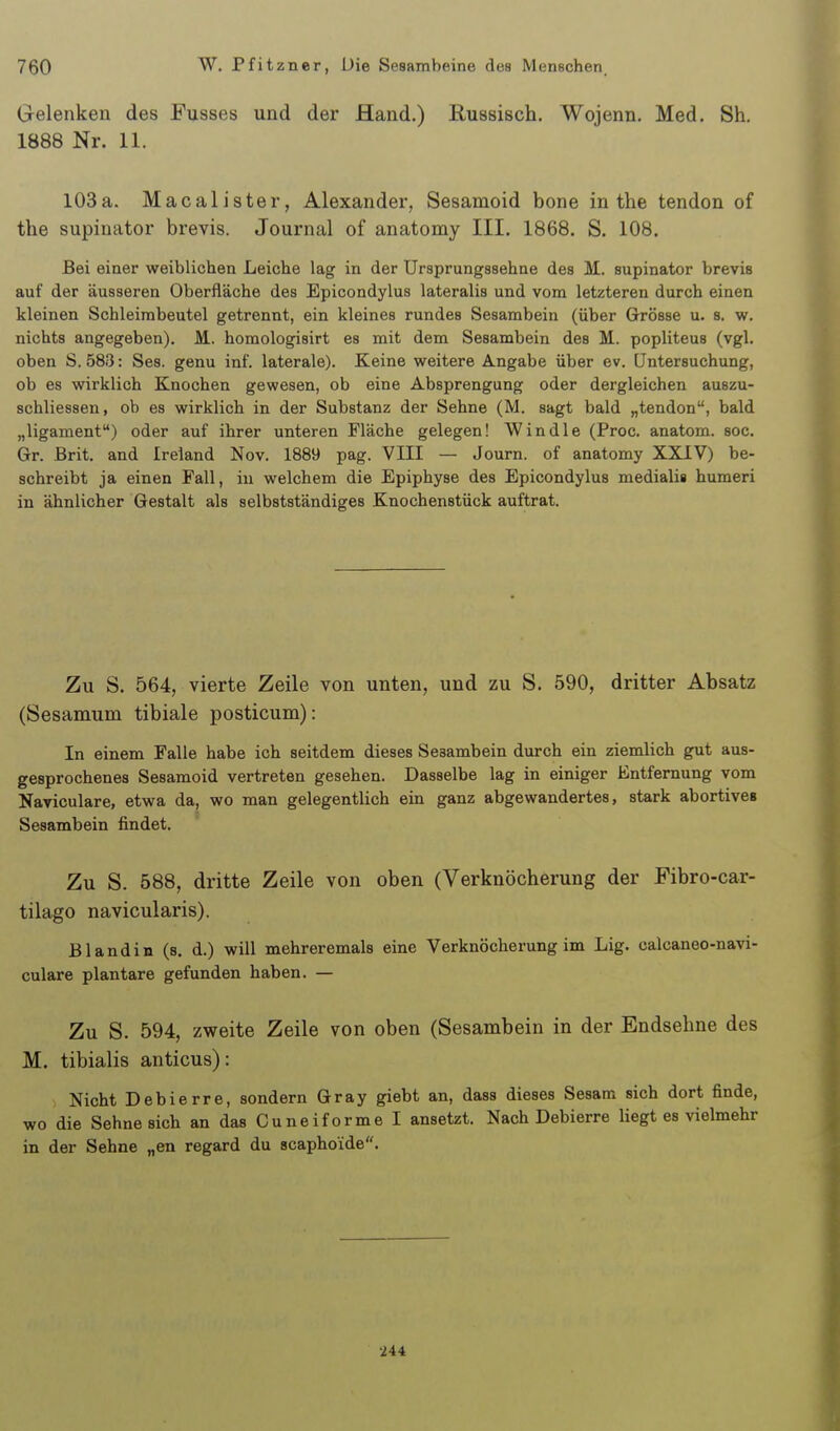 Grelenken des Fusses und der Hand.) Kussisch. Wojenn. Med. Sh. 1888 Nr. 11. 103a. Macalister, Alexander, Sesamoid bone in the tendon of the supinator brevis. Journal of anatomy III. 1868. S. 108. Bei einer weiblichen Leiche lag in der Ursprungssehne des M. supinator brevis auf der äusseren Oberfläche des Epicondylus lateralis und vom letzteren durch einen kleinen Schleirabeutel getrennt, ein kleines rundes Sesambein (über Grösse u. s. w. nichts angegeben). M. homologisirt es mit dem Sesambein des M. popliteus (vgl. oben S. 583: Ses. genu inf. laterale). Keine weitere Angabe über ev. Untersuchung, ob es wirklich Knochen gewesen, ob eine Absprengung oder dergleichen auszu- schliessen, ob es wirklich in der Substanz der Sehne (M. sagt bald „tendon, bald „ligament) oder auf ihrer unteren Fläche gelegen! Windle (Proc. anatom. soc. Gr. Brit. and Ireland Nov. 1889 pag. VIII — Journ. of anatomy XXIV) be- schreibt ja einen Fall, in welchem die Epiphyse des Epicondylus medialis humeri in ähnlicher Gestalt als selbstständiges Knochenstück auftrat. Zu S. 564, vierte Zeile von unten, und zu S. 590, dritter Absatz (Sesamum tibiale posticum): In einem Falle habe ich seitdem dieses Sesambein durch ein ziemlich gut aus- gesprochenes Sesamoid vertreten gesehen. Dasselbe lag in einiger Entfernung vom Naviculare, etwa da, wo man gelegentlich ein ganz abgewandertes, stark abortives Sesambein findet. Zu S. 588, dritte Zeile von oben (Verknöcherung der Fibro-car- tilago navicularis). Bland in (s. d.) will mehreremals eine Verknöcherung im Lig. calcaneo-navi- culare plantare gefunden haben. — Zu S. 594, zweite Zeile von oben (Sesambein in der Endsehne des M. tibialis anticus): Nicht Debierre, sondern Gray giebt an, dass dieses Sesam sich dort finde, wo die Sehnesich an das Cuneiforme I ansetzt. Nach Debierre liegt es vielmehr in der Sehne „en regard du scaphoide. -244