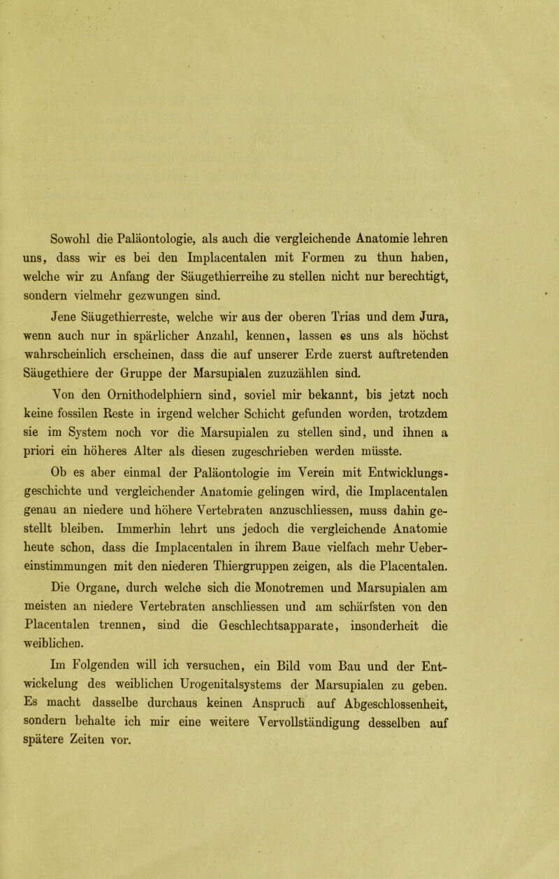 Sowohl die Paläontologie, als auch die vergleichende Anatomie lehren uns, dass wir es bei den Implacentalen mit Formen zu thun haben, welche wir zu Anfang der Säugethierreilie zu stellen nicht nur berechtigt, sondern vielmehi’ gezwungen sind. Jene Säugethierreste, welche wir aus der oberen Trias und dem Jura, wenn auch nur in spärlicher Anzahl, kennen, lassen es uns als höchst wahrscheinlich erscheinen, dass die auf unserer Erde zuerst auftretenden Säugethiere der Gruppe der Marsupialen zuzuzählen sind. Von den Ornithodelphiern sind, soviel mir bekannt, bis jetzt noch keine fossilen Reste in irgend welcher Schicht gefunden worden, trotzdem sie im System noch vor die Marsupialen zu stellen sind, und ihnen a priori ein höheres Alter als diesen zugeschrieben werden müsste. Ob es aber einmal der Paläontologie im Verein mit Entwicklungs- geschichte und vergleichender Anatomie gelingen wird, die Implacentalen genau an niedere und höhere Vertebraten anzuschliessen, muss dahin ge- stellt bleiben. Immerhin lehrt uns jedoch die vergleichende Anatomie heute schon, dass die Implacentalen in ihrem Baue vielfach mehr Ueber- einstimmungen mit den niederen Thiergruppen zeigen, als die Placentalen. Die Organe, durch welche sich die Monotremen und Marsupialen am meisten an niedere Vertebraten anschliessen und am schärfsten von den Placentalen trennen, sind die Geschlechtsapparate, insonderheit die weiblicheD. Im Folgenden will ich versuchen, ein Bild vom Bau und der Ent- wickelung des weiblichen Urogenitalsystems der Marsupialen zu geben. Es macht dasselbe durchaus keinen Anspruch auf Abgeschlossenheit, sondern behalte ich mir eine weitere Vervollständigung desselben auf spätere Zeiten vor.