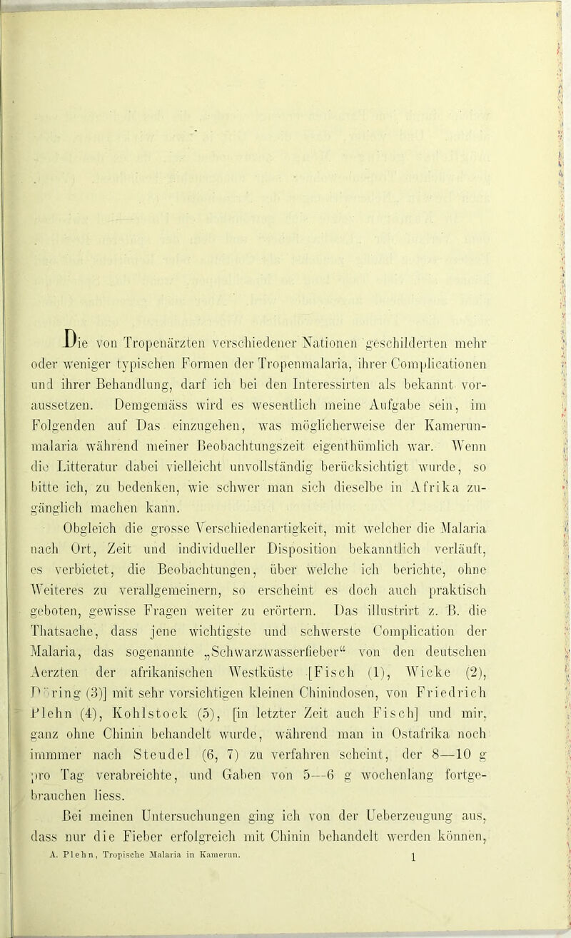 Die von Tropenärzten verschiedener Nationen geschilderten mehr oder weniger typischen Formen der Tropenmalaria, ihrer Comp]icationen und ihrer Behandlung, darf ich bei den Interessirten als bekannt vor- aussetzen. Demgemäss wird es wesentlich meine Aufgabe sein, im Folgenden auf Das einzugehen, was möglicherweise der Kamerun- malaria während meiner Beobachtungszeit eigenthümlich war. Wenn die Litteratur dabei vielleicht unvollständig berücksichtigt wurde, so bitte ich, zu bedenken, wie schwer man sich dieselbe in Afrika zu- gänglich machen kann. Obgleich die grosse Verschiedenartigkeit, mit welcher die Malaria nach Ort, Zeit und individueller Disposition bekanntlich verläuft, es verbietet, die Beobachtungen, über welche ich berichte, ohne Weiteres zu verallgemeinern, so erscheint es doch auch praktisch geboten, gewisse Fragen weiter zu erörtern. Das illustrirt z. B. die Thatsache, dass jene wichtigste und schwerste Complication der Malaria, das sogenannte „Schwarzwasserlieber“ von den deutschen Aerzten der afrikanischen Westküste [Fisch (1), Wicke (2), D' ring (3)] mit sehr vorsichtigen kleinen Chinindosen, von Friedrich Biehn (4), Kohlstock (5), [in letzter Zeit auch Fisch] und mir, ganz ohne Chinin behandelt wurde, während man in Ostafrika noch imimner nach Steudel (6, 7) zu verfahren scheint, der 8—10 g pro Tag verabreichte, und Gaben von 5—6 g wochenlang fortge- brauchen liess. Bei meinen Untersuchungen ging ich von der Ueberzeugung aus, dass nur die Fieber erfolgreich mit Chinin behandelt werden können, A. PI eil n, Tropische Malaria in Kamerun. ^