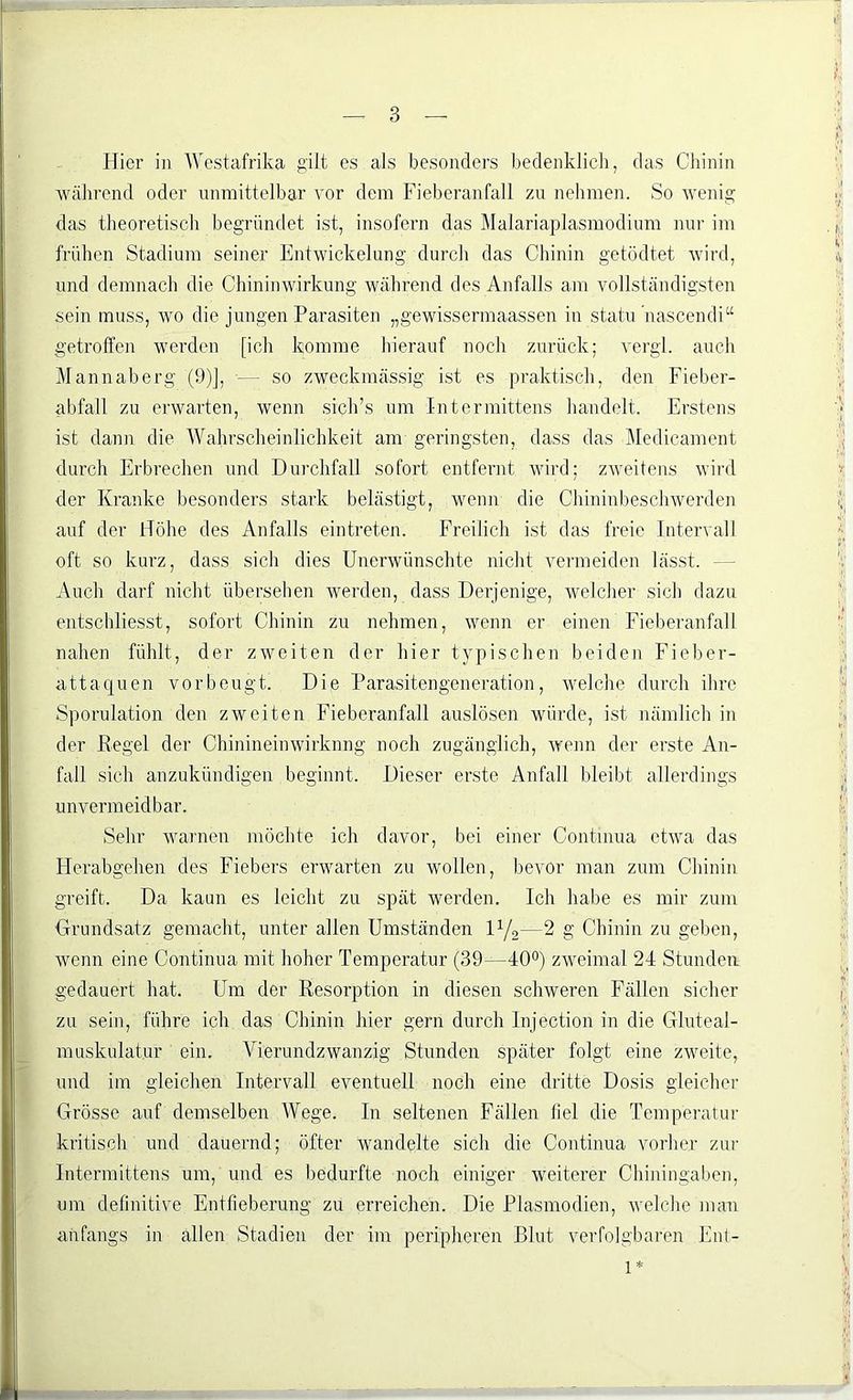 Hier in Westafrika gilt es als besonders bedenklich, das Chinin während oder unmittelbar vor dem Fieberanfall zu nehmen. So wenig das theoretisch begründet ist, insofern das Malariaplasmodium nur im frühen Stadium seiner Entwickelung durch das Chinin getödtet wird, und demnach die Chininwirkung während des Anfalls am vollständigsten sein muss, wo die jungen Parasiten „gewissermaassen in statu ’nascendi“ getroffen werden [ich komme hierauf noch zurück; vergl. auch Mannaberg (9)], — so zweckmässig ist es praktisch, den Fieber- abfall zu erwarten, wenn sich’s um Intermittens handelt. Erstens ist dann die Wahrscheinlichkeit am geringsten, dass das Medicament durch Erbrechen und Durchfall sofort entfernt wird; zweitens wird der Kranke besonders stark belästigt, wenn die Chininbeschwerden auf der Höhe des Anfalls eintreten. Freilich ist das freie Intervall oft so kurz, dass sich dies Unerwünschte nicht vermeiden lässt. - Auch darf nicht übersehen werden, dass Derjenige, welcher sich dazu entschliesst, sofort Chinin zu nehmen, wenn er einen Fieberanfall nahen fühlt, der zweiten der hier typischen beiden Fieber- attaquen vor beugt. Die Parasitengeneration, welche durch ihre Sporulation den zweiten Fieberanfall auslösen würde, ist nämlich in der Regel der Chinineinwirknng noch zugänglich, wenn der erste An- fall sich anzukündigen beginnt. Dieser erste Anfall bleibt allerdings unvermeidbar. Sehr warnen möchte ich davor, bei einer Continua etwa das Herabgehen des Fiebers erwarten zu wollen, bevor man zum Chinin greift. Da kann es leicht zu spät werden. Ich habe es mir zum {Grundsatz gemacht, unter allen Umständen iy2—2 g Chinin zu geben, wenn eine Continua mit hoher Temperatur (39—40°) zweimal 24 Stunden gedauert hat. Um der Resorption in diesen schweren Fällen sicher zu sein, führe ich das Chinin hier gern durch Injection in die Gluteal- muskulatur ein. Vierundzwanzig Stunden später folgt eine zweite, und im gleichen Intervall eventuell noch eine dritte Dosis gleicher Grösse auf demselben Wege. In seltenen Fällen liel die Temperatur kritisch und dauernd; öfter wandelte sich die Continua vorher zur Intermittens um, und es bedurfte noch einiger weiterer Chiningaben, um definitive Entfieberung zu erreichen. Die Plasmodien, welche man anfangs in allen Stadien der im peripheren Blut verfolgbaren Ent- 1*