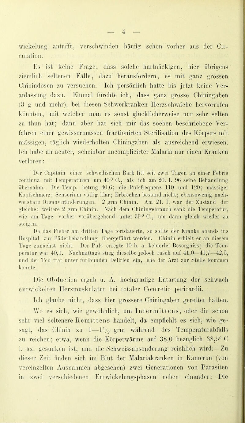 Wickelung antrifft, verschwinden häufig schon vorher aus der Cir- culation. Es ist keine Frage, dass solche hartnäckigen, hier übrigens ziemlich seltenen Fälle, dazu herausfordern, es mit ganz grossen Chinindosen zu versuchen. Ich persönlich hatte bis jetzt keine Ver- anlassung dazu. Einmal fürchte ich, dass ganz grosse Chiningaben (3 g und mehr), bei diesen Schwerkranken Herzschwäche hervorrufen könnten, mit welcher man es sonst glücklicherweise nur sehr selten zu thun hat; dann aber hat sich mir das soeben beschriebene Ver- fahren einer gewissermassen fractionirten Sterilisation des Körpers mit mässigen, täglich wiederholten Chiningaben als ausreichend erwiesen. Ich habe an acuter, scheinbar uncomplicirter Malaria nur einen Kranken verloren: Der Capitain einer schwedischen Bark litt seit zwei Tagen an einer Febris continua mit Temperaturen um 40° C., als ich am 20. I. 96 seine Behandlung übernahm. Die Temp. betrug 40,6; die Pulsfrequenz 110 und 120; massiger Kopfschmerz; Sensorium völlig klar; Erbrechen bestand nicht; ebensowenig nach- weisbare Organveränderungen. 2 grm Chinin. Am 21. 1. war der Zustand der gleiche; weitere 2 grm Chinin. Nach dem Chiningebraüch sank die Temperatur, wie am Tage vorher vorübergehend unter 39° C., um dann gleich wieder zu steigen. Da das Fieber am dritten Tage fortdauerte, so sollte der Kranke abends ins Hospital zur Bäderbehandlung übergeführt werden. Chinin erhielt er an diesem Tage zunächst nicht. Der Puls erregte 10 h. a. keinerlei Besorgniss; die Tem- peratur war 40,1. Nachmittags stieg dieselbe jedoch rasch auf 41,0—41,7—42,5, und der Tod trat unter furibunden Delirien ein, ehe der Arzt zur Stelle kommen konnte. Die Obduction ergab u. A. hochgradige Entartung der schwach entwickelten Herzmuskulatur bei totaler Concretio pericardii. Ich glaube nicht, dass hier grössere Chiningaben gerettet hätten. Wo es sich, wie gewöhnlich, um Intermittens, oder die schon sehr viel seltenere Remittens handelt, da empfiehlt es sich, wie ge- sagt, das Chinin zu 1—iy2 grm während des Temperaturabfalls zu reichen; etwa, wenn die Körperwärme auf 38,0 bezüglich 38,5° C i. ax. gesunken ist, und die Schweissabsonderüng reichlich wird. Zu dieser Zeit finden sich im Blut der Malariakranken in Kamerun (von vereinzelten Ausnahmen abgesehen) zwei Generationen von Parasiten in zwei verschiedenen Entwickelungsphasen neben einander: Die