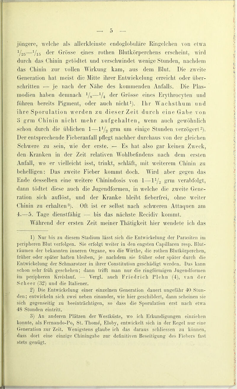 jüngere, welche als allerkleinste endoglobuläre Ringelchen von etwa V25—Vi5 der Grösse eines rothen Blutkörperchens erscheint, wird durch das Chinin getödtet und verschwindet wenige Stunden, nachdem das Chinin zur vollen Wirkung kam, aus dem Blut. Die zweite Generation hat meist die Mitte ihrer Entwiekelung erreicht oder über- schritten -— je nach der Nähe des kommenden Anfalls. Die Plas- modien haben demnach Vs—XU c^er Grösse eines Erythrocyten und führen bereits Pigment, oder auch nicht1). Ihr Wachsthum und ihre Sporulation werden zu dieser Zeit durch eine Gabe von 3 grm Chinin nicht mehr aufgehalten, wenn auch gewöhnlich schon durch die üblichen 1 — D/2 grm um einige Stunden verzögert2). Der entsprechende Fieberanfall pflegt nachher durchaus von der gleichen Schwere zu sein, wie der erste. — Es hat also gar keinen Zweck, den Kranken in der Zeit relativen Wohlbefindens nach dem ersten Anfall, wo er vielleicht isst, trinkt, schläft, mit weiterem Chinin zu behelligen: Das zweite Fieber kommt doch. Wird aber gegen das Ende desselben eine weitere Chinindosis von 1—W/o grm verabfolgt, dann tödtet diese auch die Jugendformen, in welche die zweite Gene- ration sich auflöst, und der Kranke bleibt fieberfrei, ohne weiter Chinin zu erhalten3)- Oft ist er selbst nach schweren Attaquen am 4.—5. Tage dienstfähig — bis das nächste Recidiv kommt. Während der ersten Zeit meiner Thätigkeit hier wendete ich das 1) Nur bis zu diesem Stadium lässt sich die Entwickelung der Parasiten im peripheren Blut verfolgen. Sie erfolgt weiter in den engsten Capillaren resp. Blut- räumen der bekannten inneren Organe, wo die Wirtlie, die rothen Blutkörperchen, früher oder später haften bleiben, je nachdem sie früher oder später durch die Entwickelung der Schmarotzer in ihrer Constitution geschädigt werden. Das kann schon sehr früh geschehen; dann trifft man nur die ringförmigen Jugendformen im peripheren Kreislauf. — Vergl. auch Friedrich Plehn (4), van der Scheer (32) und die Italiener. 2) Die Entwickelung einer einzelnen Generation dauert ungefähr 40 Stun- den; entwickeln sich zwei neben einander, wie hier geschildert, dann scheinen sie sich gegenseitig zu beeinträchtigen, so dass die Sporulation erst nach etwa 48 Stunden eintritt. 3) An anderen Plätzen der Westküste, wo ich Erkundigungen einziehen konnte, als Fernando-Po, St. Thome, Eloby, entwickelt sich in der Regel nur eine Generation zur Zeit. Wenigstens glaube ich das daraus schliessen zu können, dass dort eine einzige Chiningabe zur definitiven Beseitigung des Fiebers fast stets eenüfft.