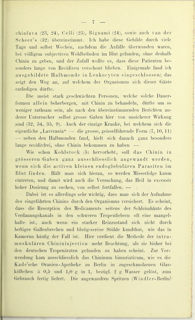 chiafava (23, 24), Celli (23), Bignami (24), sowie auch van der Sehe er’s (32) übereinstimmt. Ich habe diese Gebilde durch viele Tage und selbst Wochen, nachdem die Anfälle überwunden waren, bei völligem subjectiven Wohlbefinden im Blut gefunden, ohne deshalb Chinin zu geben, und der Zufall wollte es, dass diese Patienten be- sonders lange von Recidiven verschont blieben. Einigemale fand ich ausgebildete Halbmonde in Leukocyten eingeschlossen; das zeigt den Weg an, auf welchem der Organismus sich dieser Gäste entledigen dürfte. Die meist stark geschwächten Personen, welche solche Dauer- formen allein beherbergen, mit Chinin zu behandeln, dürfte um so weniger rathsam sein, als nach den übereinstimmenden Berichten an- derer Untersucher selbst grosse Gaben hier von unsicherer Wirkung .sind (32, 34, 35, 9). Auch der einzige Kranke, bei welchem sich die eigentliche „Laverania“ — die grosse, geisselführende Form (7, 10, 11) — neben den Halbmonden fand, hielt sich danach ganz besonders lange recidivfrei, ohne Chinin bekommen zu haben — Wie schon Kohlstock (5) hervorhebt, soll das Chinin in grösseren Gaben ganz ausschliesslich angewandt werden, wenn sich die activen kleinen endoglobulären Parasiten im Blut finden. Hält man sich hieran, so werden Misserfolge kaum eintreten, und damit wird auch die Versuchung, das Heil in excessiv hoher Dosirung zu suchen, von selbst fortfallen. — Dabei ist es allerdings sehr wichtig, dass man sich der Aufnahme des eingeführten Chinins durch den Organismus versichert. Es scheint, dass die Resorption des Medicaments seitens der Schleimhäute des Verdauungskanals in den schweren Tropenfiebern oft eine mangel- hafte ist, auch wenn ein starker Reizzustand sich nicht durch heftiges Gallenbrechen und blutig-seröse Stühle kundthut, wie das in Kamerun häufig der Fall ist. Hier verdient die Methode der intra- muskulären Chinininjection mehr Beachtung, als sie bisher bei den deutschen Tropenärzten gefunden zu haben scheint. Zur Ver- wendung kam ausschliesslich das Chininuni bimuriaticum, wie es die Kade’sche Oranien-Apotheke zu Berlin in zugeschmolzenen Glas- kölbchen ä 0,5 und 1,0 g in 1, beziigl. 2 g Wasser gelöst, zum Gebrauch fertig liefert. Die angewandten Spritzen (Wi n dl er-Berlin)
