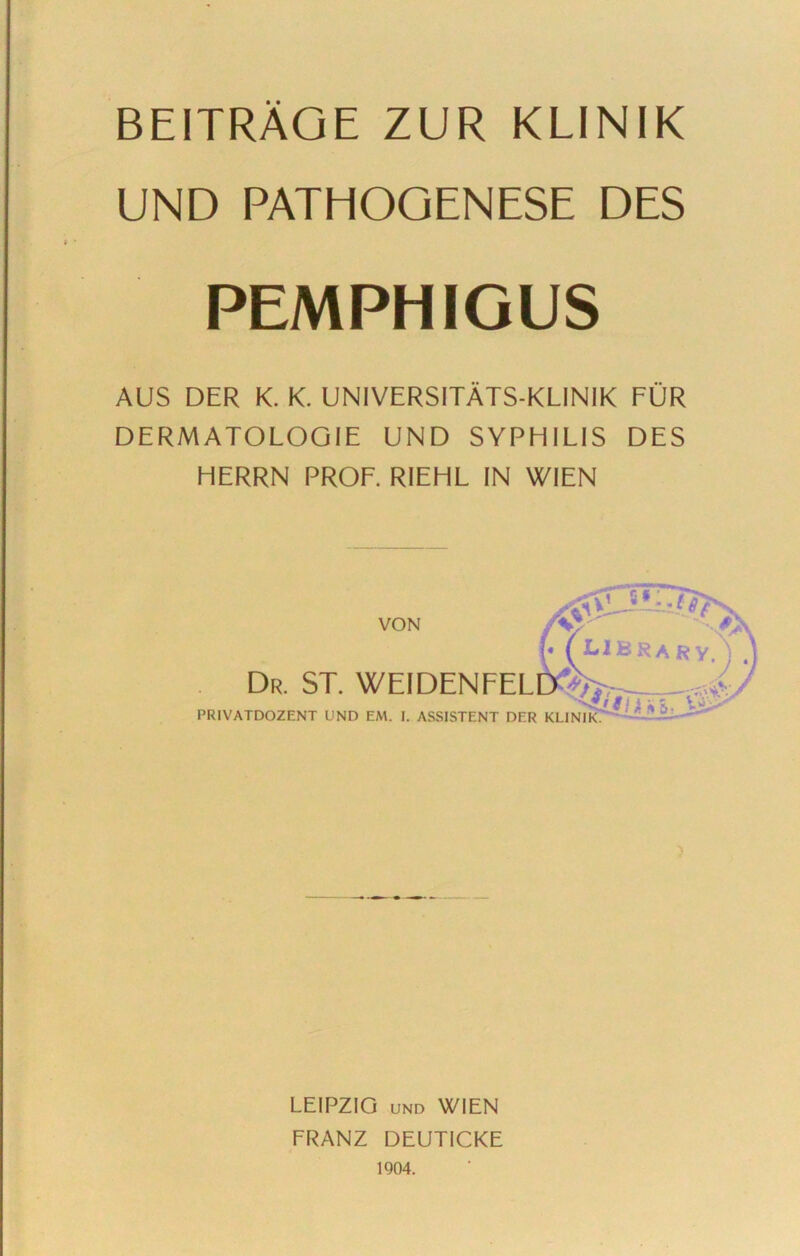 BEITRÄGE ZUR KLINIK UND PATHOGENESE DES PEMPHIGUS AUS DER K. K. UNIVERSITÄTS-KLINIK FÜR DERMATOLOGIE UND SYPHILIS DES HERRN PROF. RIEHL IN WIEN VON Dr. ST. WEIDENFEL PRIVATDOZENT UND EM. I. ASSISTENT DER KLINIK. LEIPZIG UND WIEN FRANZ DEUTICKE 1904.