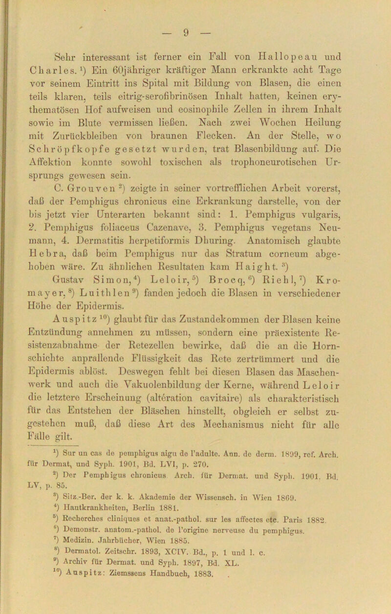 Sehr interessant ist ferner ein Fall von Iiallopeau und Charles.1) Ein 60jähriger kräftiger Mann erkrankte acht Tage vor seinem Eintritt ins Spital mit Bildung von Blasen, die einen teils klaren, teils eitrig-serofibrinösen Inhalt hatten, keinen ery- thematösen Hof aufweisen und eosinophile Zellen in ihrem Inhalt sowie im Blute vermissen ließen. Nach zwei Wochen Heilung mit Zurückbleiben von braunen Flecken. An der Stelle, wo Schröpfkopfe gesetzt wurden, trat Blasenbildung auf. Die Affektion konnte sowohl toxischen als trophoneurotischen Ur- sprungs gewesen sein. C. Grouven 2 *) zeigte in seiner vortrefflichen Arbeit vorerst, daß der Pemphigus chronicus eine Erkrankung darstelle, von der bis jetzt vier Unterarten bekannt sind: 1. Pemphigus vulgaris, 2. Pemphigus foliaceus Cazenave, 3. Pemphigus vegetans Neu- mann, 4. Dermatitis herpetiformis Dhuring. Anatomisch glaubte Hebra, daß beim Pemphigus nur das Stratum corneum abge- hoben wäre. Zu ähnlichen Resultaten kam Haight. •**) Gustav Simon,4) Leloir,5) Brocq,6) Riehl,7) Kro- mayer,8) Luithlen9) fanden jedoch die Blasen in verschiedener Höhe der Epidermis. Auspitz10) glaubt für das Zustandekommen der Blasen keine Entzündung annehmen zu müssen, sondern eine präexistente Re- sistenzabnahme der Retezellen bewirke, daß die an die Horn- schichte anprallende Flüssigkeit das Rete zertrümmert und die Epidermis ablöst. Deswegen fehlt bei diesen Blasen das Maschen- werk und auch die Vakuolenbildung der Kerne, während Leloir die letztere Erscheinung (alteration cavitaire) als charakteristisch für das Entstehen der Bläschen hinstellt, obgleich er selbst zu- gestehcn muß, daß diese Art des Mechanismus nicht für alle Fälle gilt. x) Sur un cas ilo pomphigus aigu de l’adulte. Ann. do derm. 1899, rof. Arch. für Dermat, und Syph. 1901, Bd. LVI, p. 270. 2) Der Peruph igus chronicus Arch. für Demiat. und Syph. 1901. Bd. LV, ]>. 85. 8) Sitz.-Ber. der k. k. Akademie der Wissensch. in Wien 18G9. 4) Hautkrankheiten, Berlin 1881. 6) Rocherchos cliniques et anat.-pathol. sur les aflectes etc. Paris 1882. fi) Demonstr. anatom.-pathol. do l’origine nerveuso du pemphigus. 7) Medizin. Jahrbücher, Wien 1885. 8) Dermatol. Zeitschr. 1893, XCLV. Bd., p. 1 und 1. c. °) Archiv für Dermat. und Syph. 1897, Bd. XL. 10) Aaspitz: Ziemssens Handbuch, 1883.