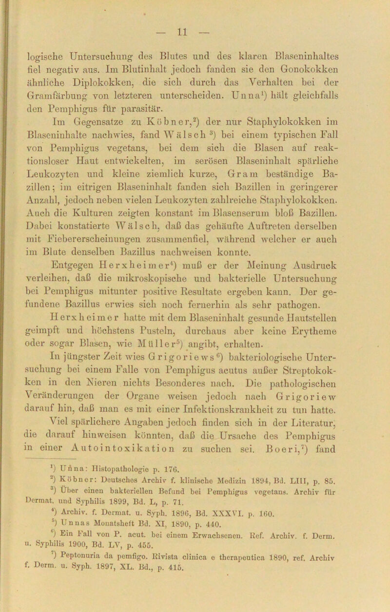 Wische Untersuchung des Blutes und des klaren Blaseninhaltes tiel negativ aus. Im Blutinhalt jedoch fanden sie den Gonokokken ähnliche Diplokokken, die sich durch das Verhalten bei der Grainfärbung von letzteren unterscheiden. Unna1) hält gleichfalls den Pemphigus für parasitär. Im Gegensätze zu Kühner,2) der nur Staphylokokken im Blaseninhalte nachwies, fand Wälsch 3) bei einem typischen Fall von Pemphigus vegetans, bei dem sich die Blasen auf reak- tionsloser Haut entwickelten, im serösen Blaseninhalt spärliche Leukozyten und kleine ziemlich kurze, Gram beständige Ba- zillen; im eitrigen Blaseninhalt fanden sich Bazillen in geringerer Anzahl, jedoch neben vielen Leukozyten zahlreiche Staphylokokken. Auch die Kulturen zeigten konstant im Blasenserum bloß Bazillen. Dabei konstatierte Wälsch, daß das gehäufte Auftreten derselben mit Fiebererscheinungen zusammenfiel, während welcher er auch im Blute denselben Bazillus nachweisen konnte. Entgegen Herxheim er1) muß er der Meinung Ausdruck verleihen, daß die mikroskopische und bakterielle Untersuchung bei Pemphigus mitunter positive Resultate ergeben kann. Der ge- fundene Bazillus erwies sich noch fernerhin als sehr pathogen. Ilerxhcimer hatte mit dem Blaseninhalt gesunde Hautstellen geimpft und höchstens Pusteln, durchaus aber keine Erytheme oder sogar Blasen, wie M ii 11 e r5) angibt, erhalten. In j üngster Zeit wies G r i g o r i e w sc) bakteriologische Unter- suchung bei einem Falle von Pemphigus acutus außer Streptokok- ken in den Fieren nichts Besonderes nach. Die pathologischen Veränderungen der Organe weisen jedoch nach Grigoriew darauf hin, daß man es mit einer Infektionskrankheit zu tun hatte. Viel spärlichere Angaben jedoch finden sich in der Literatur, die darauf hiuweisen könnten, daß die Ursache des Pemphigus in einer Autointoxikation zu suchen sei. Boeri,7) fand *) Unna: Histopathologie p. 17G. -) Kühner: Deutsches Archiv f. klinische Medizin 1894, Bd. LIII, p. 85. 3) Über einen bakteriellen Befund bei Pemphigus vegetans. Archiv für Dermnt. und Syphilis 1899, Bd. L, p. 71. 4) Archiv, f. Dermat. u. Syph. 189G, Bd. XXXVI. p. IGO. s) Unnas Monatsheft Bd. XI, 1890, p. 440. ) Ein Fall von P. acut, bei einem Erwachsenen. lief. Archiv, f. Derm. u. Syphilis 1900, Bd. LV, p. 455. ) Peptonuria da pemfigo. Kivista clinica e therapeutica 1890, ref. Archiv f. Derm. u. Syph. 1897, XL. Bd., p. 415.