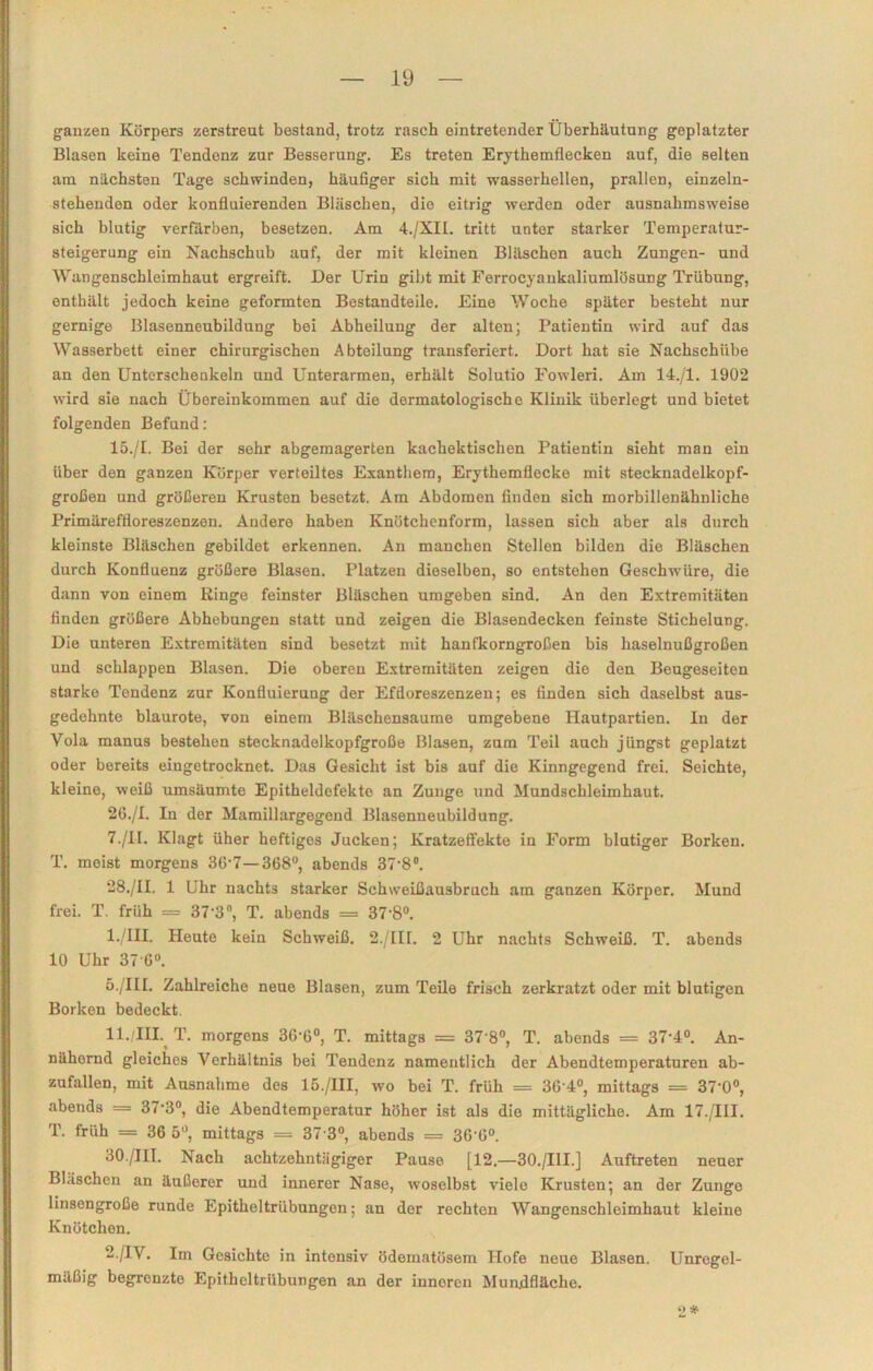 ganzen Körpers zerstreut bestand, trotz rasch eintretender Überhäutung geplatzter Blasen keine Tendenz zur Besserung. Es treten Erythemflecken auf, die selten am nächsten Tage schwinden, häufiger sich mit wasserhellen, prallen, einzeln- stehenden oder konfluierenden Bläschen, die eitrig werden oder ausnahmsweise sich blutig verfärben, besetzen. Am 4./XII. tritt unter starker Temperatur- steigerung ein Nachschub auf, der mit kleinen Bläschen auch Zungen- und Wangenschleimhaut ergreift. Der Urin gibt mit Ferrocyankaliumlösung Trübung, enthält jedoch keine geformten Bestandteile. Eine Woche später besteht nur gernige Blasenneubildung bei Abheilung der alten; Patientin wird auf das Wasserbett einer chirurgischen Abteilung transferiert. Dort hat sie Nachschübe an den Unterschenkeln und Unterarmen, erhält Solutio Fowleri. Am 14./1. 1902 wird sie nach Übereinkommen auf die dermatologische Klinik überlegt und bietet folgenden Befund: 15./I. Bei der sehr abgemagerten kachektischen Patientin sieht man ein über den ganzen Körper verteiltes Exanthem, Erythemflecke mit stecknadelkopf- großen und größeren Krusten besetzt. Am Abdomen linden sich morbillenähnliche Primäreffloreszenzen. Andere haben Knötchenform, lassen sich aber als durch kleinste Bläschen gebildet erkennen. An manchen Stellen bilden die Bläschen durch Konfluenz größere Blasen. Platzen dieselben, so entstehen Geschwüre, die dann von einem Ringe feinster Bläschen umgeben sind. An den Extremitäten finden größere Abhebungen statt und zeigen die Blasendecken feinste Stichelung. Die unteren Extremitäten sind besetzt mit hanfkorngroßen bis haselnußgroßen und schlappen Blasen. Die oberen Extremitäten zeigen die den Beugeseiten starke Tendenz zur Konfluieruug der Efdoreszenzen; es finden sich daselbst aus- gedehnte blaurote, von einem Bläschensaume umgebene Hautpartien. In der Vola manus bestehen stecknadelkopfgroße Blasen, zum Teil auch jüngst geplatzt oder bereits eiugetrocknet. Das Gesicht ist bis auf die Kinngegend frei. Seichte, kleine, weiß umsäumte Epitheldefekte an Zunge und Mundschleimhaut. 26./I. In der Mamillargegend Blasenneubildung. 7./II. Klagt üher heftiges Jucken; Kratzeffekte in Form blutiger Borken. T. moist morgens 36'7—368°, abends 37'8°. 28./II. 1 Uhr nachts starker Schweißausbruch am ganzen Körper. Mund frei. T. früh = 37'3°, T. abends = 37-8°. 1 ./III. Heute kein Schweiß. 2./III. 2 Uhr nachts Schweiß. T. abends 10 Uhr 37-6°. 5./III. Zahlreiche neue Blasen, zum Teile frisch zerkratzt oder mit blutigen Borken bedeckt. ll./III. T. morgens 3G'6°, T. mittags = 37 8°, T. abends = 37-4°. An- nähernd gleiches Verhältnis bei Tendenz namentlich der Abendtemperaturen ab- zufallen, mit Ausnahme des 15./III, wo bei T. früh = 36'4°, mittags = 37‘0°, .abends = 37'3°, die Abendtemperatur höher ist als die mittägliche. Am 17./III. T. früh = 36 5°, mittags — 37 3°, abends = 3G-G°. 30./III. Nach achtzehntägiger Pause [12.—30./III.] Auftreten neuer Bläschen an äußerer und innerer Nase, woselbst viele Krusten; an der Zunge linsengroße runde Epitheltrübungcn; an der rechten Wangenschleimhaut kleine Knötchen. 2./IV. Iin Gesichte in intensiv ödematösem Hofe neue Blasen. Unregel- mäßig begrenzte Epitheltrübungen an der innoren Munflfläche. 2 *