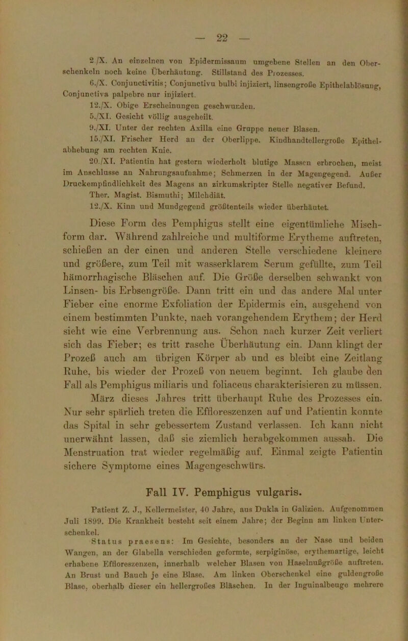 2 /X. An einzelnen von Epidermissaum umgebene Stellen an den Ober- schenkeln noch keine Überhäutung. Stillstand des Piozesses. G./X. Conjuuctivitis; Conjunctivu bulbi injiziert, linsengroße Epithelablösung, Conjunctiva palpebre nur injiziert. 12./X. Obige Erscheinungen geschwunden. 5./XI. Gesicht völlig ausgeheilt. D./XI. Unter der rechten Axilla eine Gruppe neuer Blasen. 15./XI. Frischer Herd an der Oberlippe. Kindhaudtellergroße Epithel- abhebung am rechten Knie. 20./XI. Patientin hat gestern wiederholt blutige Massen erbrochen, meist im Anschlüsse an Nahrungsaufnahme; Schmerzen in der Magengegend. Außer .Druckempfindlichkeit des Magens an zirkumskripter Stelle negativer Befund. Ther. Magist. Bismuthi; Milchdiät. 12./X. Kinn und Mundgegend größtenteils wieder überhäutet. Diese Form des Pemphigus stellt eine eigentümliche Misch- form dar. Während zahlreiche und multiforme Erytheme auftreten, schießen an der einen und anderen Stelle verschiedene kleinere und größere, zum Teil mit wasserklarem Serum gefüllte, zum Teil hämorrhagische Bläschen auf. Die Größe derselben schwankt von Linsen- bis Erbsengroße. Dann tritt ein und das andere Mal unter Fieber eine enorme Exfoliation der Epidermis ein, ausgehend von einem bestimmten Punkte, nach vorangehendem Erythem; der Herd sieht wie eine Verbrennung aus. Schon nach kurzer Zeit verliert sich das Fieber; es tritt rasche Uberhäutung ein. Dann klingt der Prozeß auch am übrigen Körper ab und es bleibt eine Zeitlang Ruhe, bis wieder der Prozeß von neuem beginnt. Ich glaube den Fall als Pemphigus miliaris und foliaceus charakterisieren zu müssen. März dieses Jahres tritt überhaupt Ruhe des Prozesses ein. Nur sehr spärlich treten die Effloreszenzen auf und Patientin konnte das Spital in sehr gebessertem Zustand verlassen. Ich kann nicht unerwähnt lassen, daß sie ziemlich herabgekommen aussah. Die Menstruation trat wieder regelmäßig auf. Einmal zeigte Patientin sichere Symptome eines Magengeschwürs. Fall IV. Pemphigus vulgaris. Patient Z. J., Kellermeister. 40 Jabre, aus Dukla in Galizien. Aufgenommen Juli 1899. Die Krankheit besteht seit einem Jahre; der Beginn am linken Unter- schenkel. Status praesens: Im Gesichte, besonders an der Nase und beiden Wangen, an der Glabella verschieden geformte, serpiginöse. erythemartige. leicht erhabene Effloreszenzen, innerhalb welcher Blasen von 1 laselnußgrüße auftreten. An Brust und Bauch je eine Blase. Am linken Oberschenkel eine guldengroße Blase, oberhalb dieser ein hellergroßes Bläschen. In der Inguinalbeuge mehrere