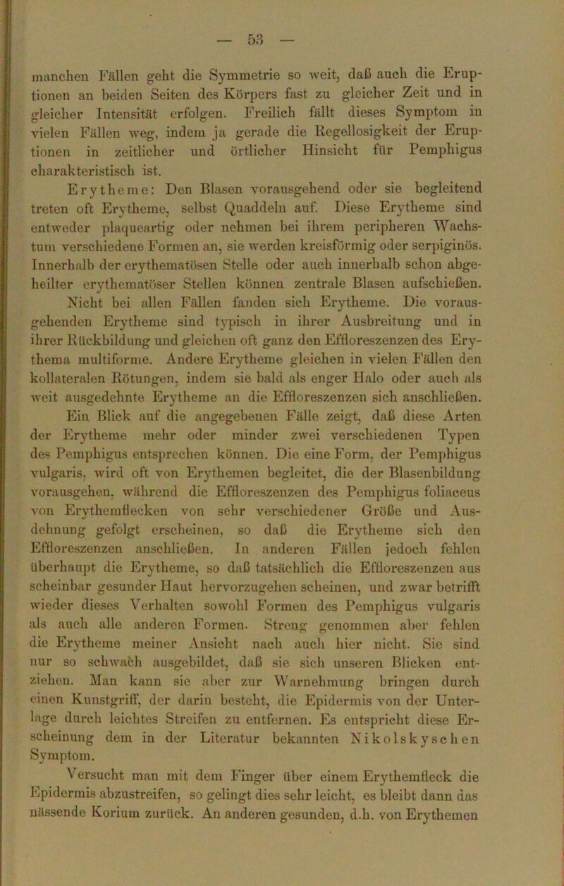 manchen Fällen geht die Symmetrie so weit, daß auch die Erup- tionen an beiden Seiten des Körpers fast zu gleicher Zeit und in gleicher Intensität erfolgen. Freilich fällt dieses Symptom in vielen Fällen weg, indem ja gerade die Regellosigkeit der Erup- tionen in zeitlicher und örtlicher Hinsicht für Pemphigus charakteristisch ist. Erytheme: Den Blasen vorausgehend oder sie begleitend treten oft Erytheme, selbst Quaddeln auf. Diese Erytheme sind entweder plaqueartig oder nehmen bei ihrem peripheren Wachs- tum verschiedene Formen an, sie werden kreisförmig oder serpiginös. Innerhalb der erythematösen Stelle oder auch innerhalb schon abge- heilter erythematöser Stellen können zentrale Blasen aufschießen. Nicht bei allen Fällen fanden sich Erytheme. Die voraus- gehenden Erytheme sind typisch in ihrer Ausbreitung und in ihrer Rückbildung und gleichen oft ganz den Effloreszenzen des Ery- thema multiforme. Andere Erytheme gleichen in vielen Fällen den kollateralen Rötungen, indem sie bald als enger Halo oder auch als weit ausgedehnte Erytheme an die Effloreszenzen sich anschließen. Ein Blick auf die angegebenen Fälle zeigt, daß diese Arten der Erytheme mehr oder minder zwei verschiedenen Typen des Pemphigus entsprechen können. Die eine Form, der Pemphigus vulgaris, wird oft von Erythemen begleitet, die der Blasenbildung vorausgehen, während die Effloreszenzen des Pemphigus foliaceus von Erythemflecken von sehr verschiedener Größe und Aus- dehnung gefolgt erscheinen, so daß die Erytheme sich den Effloreszenzen anschließen. In anderen Fällen jedoch fehlen überhaupt die Erytheme, so daß tatsächlich die Effloreszenzen aus scheinbar gesunder Haut hervorzugehen scheinen, und zwar betrifft wieder dieses Verhalten sowohl Formen des Pemphigus vulgaris als auch alle anderen Formen. Streng genommen aber fehlen die Erytheme meiner Ansicht nach auch hier nicht. Sie sind nur so schwach ausgebildet, daß sie sich unseren Blicken ent- ziehen. Man kann sie aber zur Warnehmung bringen durch einen Kunstgriff, der darin besteht, die Epidermis von der Unter- lage durch leichtes Streifen zu entfernen. Es entspricht diese Er- scheinung dem in der Literatur bekannten Nikolskyschen Symptom. Versucht man mit dem Finger über einem Erythemfleck die Epidermis abzustreifen, so gelingt dies sehr leicht, es bleibt dann das nässende Korium zurück. An anderen gesunden, d.h. von Erythemen