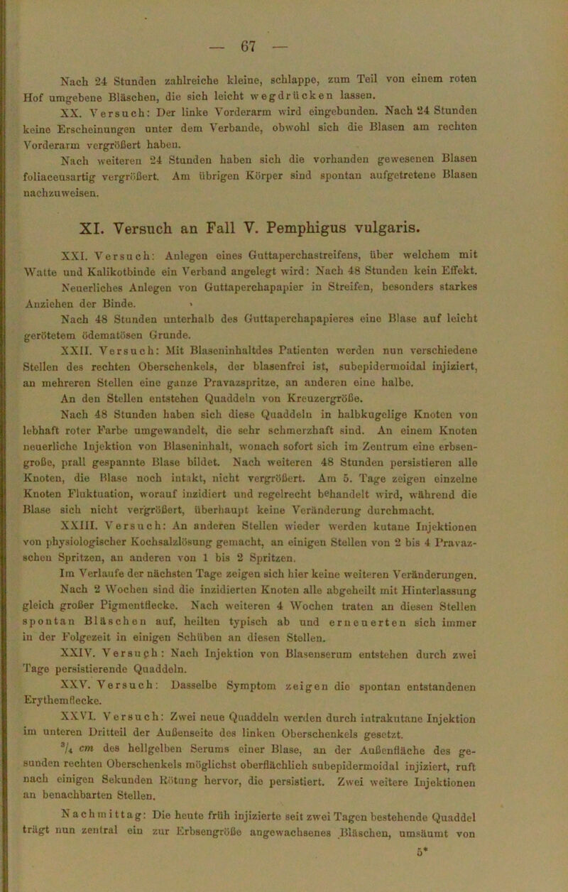 Nach 24 Standen zahlreiche kleine, schlappe, zum Teil von einem roten Hof umgebene Bläschen, die sich leicht wegdrücken lassen. XX. Versuch: Der linke Vorderarm wird eingebunden. Nach 24 Stunden keine Erscheinungen unter dem Y erbande, obwohl sich die Blasen am rechten Vorderarm vergrößert haben. Nach weiteren 24 Stunden haben sich die vorhanden gewesenen Blasen foliaceusartig vergrößert. Am übrigen Körper sind spontan aufgetretene Blasen nachzuweisen. XI. Versuch an Fall V. Pemphigus vulgaris. XXI. Versuch: Anlegen eines Guttaperchastreifens, über welchem mit YVatte und Kalikotbinde ein Verband angelegt wird: Nach 48 Stunden kein Effekt. Neuerliches Anlegen von Guttaperchapapier in Streifen, besonders starkes Anziehen der Binde. Nach 48 Stunden unterhalb des Guttaperchapapieres eine Blase auf leicht gerötetem üdematösen Grunde. XXII. Versuch: Mit Biasoninhaltdes Patienten werden nun verschiedene Stellen des rechten Oberschenkels, der blasenfrei ist, subepidermoidal injiziert, an mehreren Stellen eine ganze Pravazspritze, an anderen eine halbe. An den Stellen entstehen Quaddeln von Kreuzergröße. Nach 48 Stunden haben sich diese Quaddeln in halbkugelige Knoten von lebhaft roter Farbe umgewandelt, die sehr schmerzhaft sind. An einem Knoten neuerliche Injektion von Blaseninhalt, wonach sofort sich im Zentrum eine erbsen- große, prall gespannte Blase bildet. Nach weiteren 48 Stunden persistieren alle Knoten, die Blase noch intakt, nicht vergrößert. Am 5. Tage zeigen einzelne Knoten Fluktuation, worauf inzidiert und regelrecht behandelt wird, während die Blase sich nicht vergrößert, überhaupt keine Y'eränderung durchmacht. XXIII. Y ersuch: An anderen Stellen wieder werden kutane Injektionen von physiologischer Kochsalzlösung gemacht, an einigen Stellen von 2 bis 4 Pravaz- schen Spritzen, an anderen von 1 bis 2 Spritzen. Ira Yerlaufe der nächsten Tage zeigen sich hier keine weiteren Veränderungen. Nach 2 Wochen sind die inzidierten Knoten alle abgeheilt mit Hinterlassung gleich großer Pigmentflecke. Nach weiteren 4 Wochen traten an diesen Stellen spontan Bläschen auf, heilten typisch ab und erneuerten sich immer in der Folgezeit in einigen Schüben an diesen Stellen. XXI\r. Yersuph: Nach Injektion von Blasenserum entstehen durch zwei Tage persistierende Quaddeln. XXV. Y'ersuch: Dasselbe Symptom zeigen die spontan entstandenen Erythemflecke. XXVI. V ersuch: Zwei neue Quaddeln werden durch intrakutane Injektion im unteren Dritteil der Außenseite des linken Oberschenkels gesetzt. au cm des hellgelben Serams einer Blase, an der Außenfläche des ge- sunden rechten Oberschenkels möglichst oberflächlich subepidermoidal injiziert, ruft nach einigen Sekunden Rötung hervor, die persistiert. Zwei weitere Injektionen an benachbarten Stellen. Nachmittag: Die heute früh injizierte seit zwei Tagen bestehende Quaddel trägt nun zentral ein zur Lrbsengröße angewachsenes Bläschen, umsäumt von