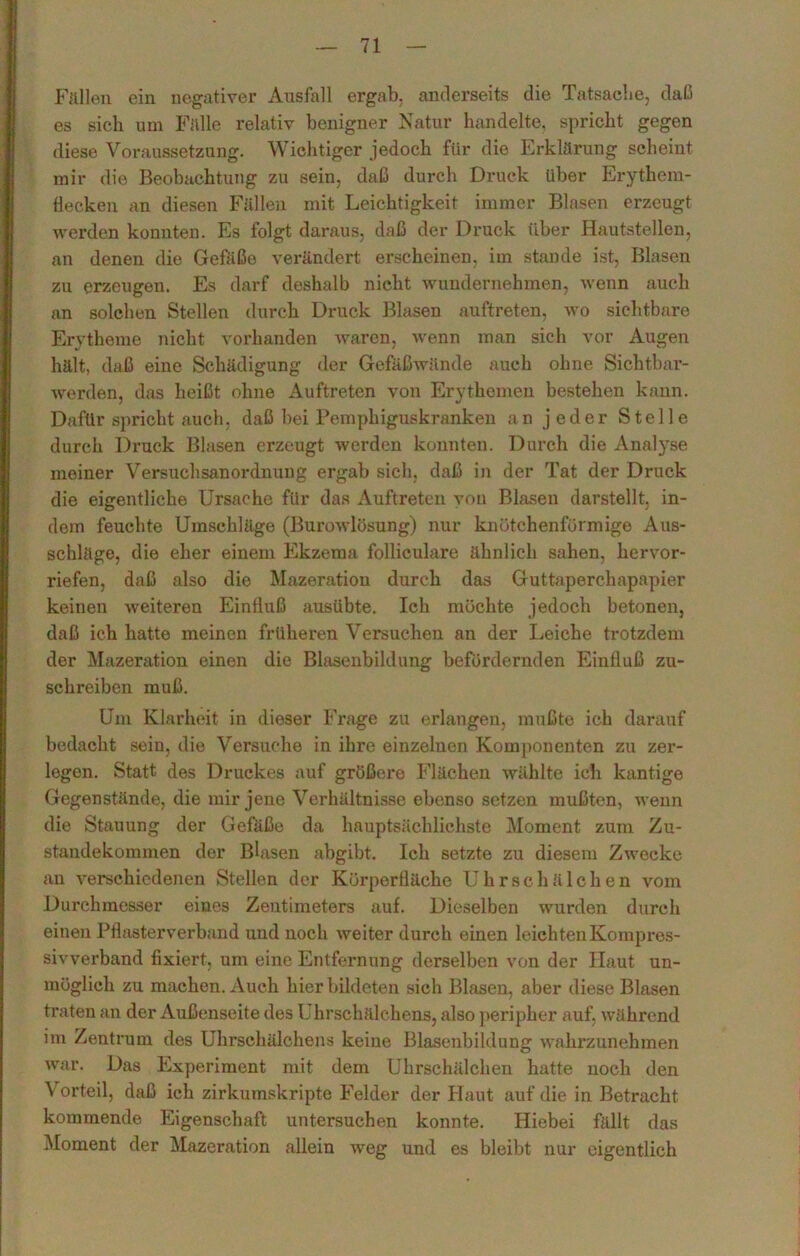 Fällen ein negativer Ausfall ergab, anderseits die Tatsache, daß es sich um Fälle relativ benigner Natur handelte, spricht gegen diese Voraussetzung. Wichtiger jedoch für die Erklärung scheint mir die Beobachtung zu sein, daß durch Druck über Erythein- flecken an diesen Fällen mit Leichtigkeit immer Blasen erzeugt werden konnten. Es folgt daraus, daß der Druck über Hautstellen, an denen die Gefäße verändert erscheinen, im stände ist, Blasen zu erzeugen. Es darf deshalb nicht wundernehmen, wenn auch an solchen Stellen durch Druck Blasen auftreten, wo sichtbare Erytheme nicht vorhanden waren, wenn man sich vor Augen hält, daß eine Schädigung der Gefäßwände auch ohne Sichtbar- werden, das heißt ohne Auftreten von Erythemen bestehen kann. Dafür spricht auch, daß bei Pemphiguskranken an jeder Stelle durch Druck Blasen erzeugt werden konnten. Durch die Analyse meiner Versuchsanordnung ergab sich, daß in der Tat der Druck die eigentliche Ursache für das Auftreten von Blasen darstellt, in- dem feuchte Umschläge (Burowlüsung) nur knötchenförmige Aus- schläge, die eher einem Ekzema folliculare ähnlich sahen, hervor- riefen, daß also die Mazeration durch das Guttaperchapapier keinen weiteren Einfluß ausübte. Ich möchte jedoch betonen, daß ich hatte meinen früheren Versuchen an der Leiche trotzdem der Mazeration einen die Blasenbildung befördernden Einfluß zu- schreiben muß. Um Klarheit in dieser Frage zu erlangen, mußte ich darauf bedacht sein, die Versuche in ihre einzelnen Komponenten zu zer- legen. Statt des Druckes auf größei’e Flächen wählte ich kantige Gegenstände, die mir jene Verhältnisse ebenso setzen mußten, wenn die Stauung der Gefäße da hauptsächlichste Moment zum Zu- standekommen der Blasen abgibt. Ich setzte zu diesem Zwecke an verschiedenen Stellen der Körperfläche Uhrschälchen vom Durchmesser eines Zentimeters auf. Dieselben wurden durch einen Pthisterverband und noch weiter durch einen leichten Kompres- siwerband fixiert, um eine Entfernung derselben von der Haut un- möglich zu machen. Auch hier bildeten sich Blasen, aber diese Blasen traten an der Außenseite des Uhrschälchens, also peripher auf, während im Zentrum des Uhrschälchens keine Blasenbildung wahrzunehmen war. Das Experiment mit dem Uhrschälchen hatte noch den Vorteil, daß ich zirkumskripte Felder der Haut auf die in Betracht kommende Eigenschaft untersuchen konnte. Hiebei fällt das Moment der Mazeration allein weg und es bleibt nur eigentlich