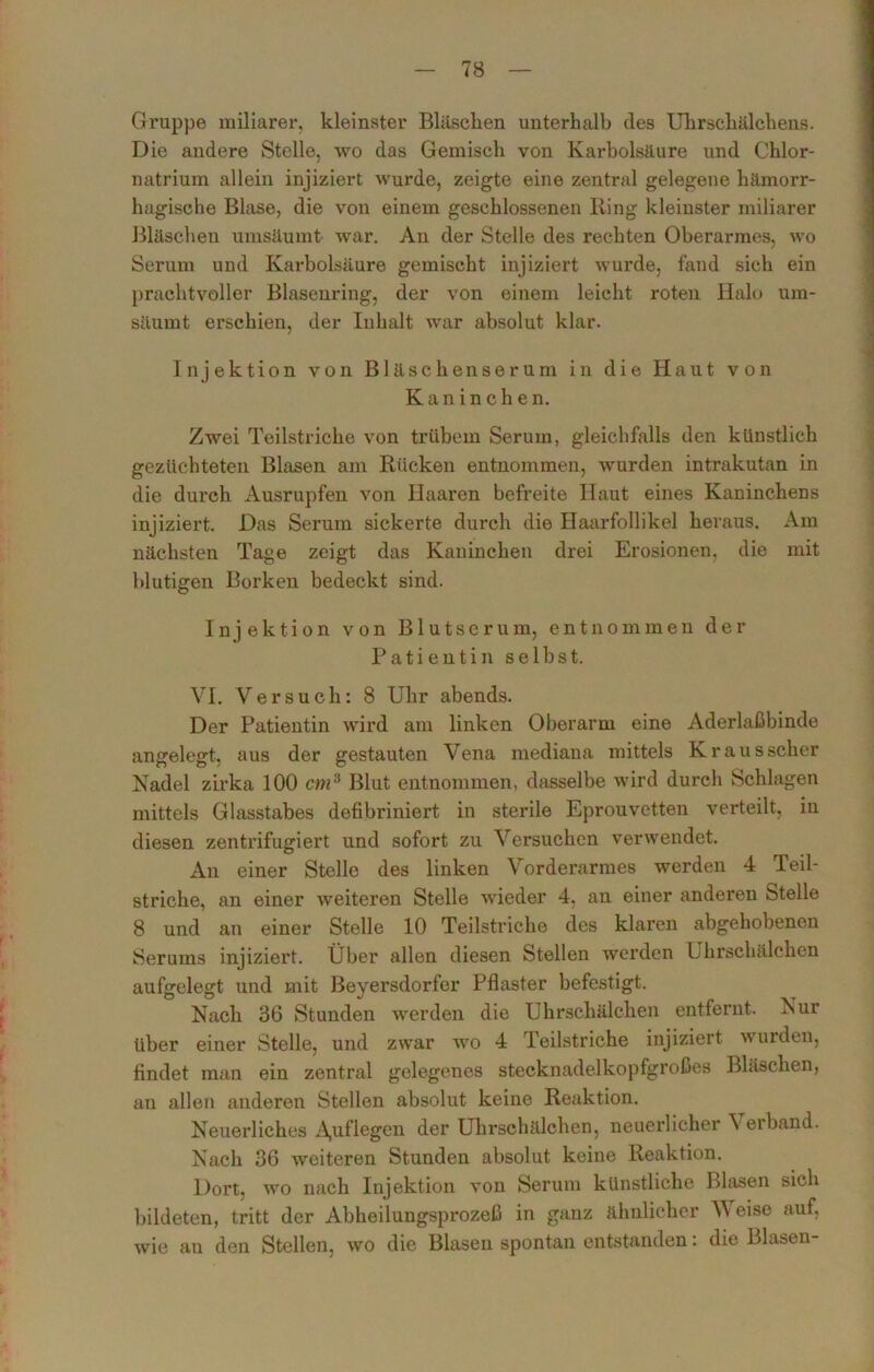 Gruppe miliarer, kleinster Bläschen unterhalb des Uhrschälchens. Die andere Stelle, wo das Gemisch von Karbolsäure und Chlor- natrium allein injiziert wurde, zeigte eine zentral gelegene hämorr- hagische Blase, die von einem geschlossenen Iiing kleinster miliarer Bläschen umsäumt war. An der Stelle des rechten Oberarmes, wo Serum und Karbolsäure gemischt injiziert wurde, fand sich ein prachtvoller Blasenring, der von einem leicht roten Halo um- säumt erschien, der Inhalt war absolut klar. Injektion von Bläschenserum in die Haut von Kaninchen. Zwei Teilstriche von trübem Serum, gleichfalls den künstlich gezüchteten Blasen am Rücken entnommen, wurden intrakutan in die durch Ausrupfen von Haaren befreite Haut eines Kaninchens injiziert. Das Serum sickerte durch die Haarfollikel heraus. Am nächsten Tage zeigt das Kaninchen drei Erosionen, die mit blutigen Borken bedeckt sind. Injektion von Blutserum, entnommen der Patientin selbst. VI. Versuch: 8 Uhr abends. Der Patientin wird am linken Oberarm eine Aderlaßbinde angelegt, aus der gestauten Vena mediana mittels Krausscher Nadel zirka 100 cmä Blut entnommen, dasselbe wird durch Schlagen mittels Glasstabes defibriniert in sterile Eprouvetten verteilt, in diesen zentrifugiert und sofort zu Versuchen verwendet. An einer Stelle des linken Vorderarmes werden 4 Teil- striche, an einer weiteren Stelle wieder 4, an einer anderen ötelle 8 und an einer Stelle 10 Teilstriche des klaren abgehobenen Serums injiziert. Über allen diesen Stellen werden Uhrschälchen aufgelegt und mit Beyersdorfer Pflaster befestigt. Nach 36 Stunden werden die Uhrschälchen entfernt. Nur über einer Stelle, und zwar wo 4 Teilstriche injiziert wurden, findet man ein zentral gelegenes stecknadelkopfgroßes Bläschen, an allen anderen Stellen absolut keine Reaktion. Neuerliches A,uflegen der Uhrschälchen, neuerlicher Verband. Nach 36 woiteren Stunden absolut keine Reaktion. Dort, wo nach Injektion von Serum künstliche Blasen sich bildeten, tritt der Abheilungsprozeß in ganz ähnlicher V eise auf, wie au den Stellen, wo die Blasen spontan entstanden: die Blasen-