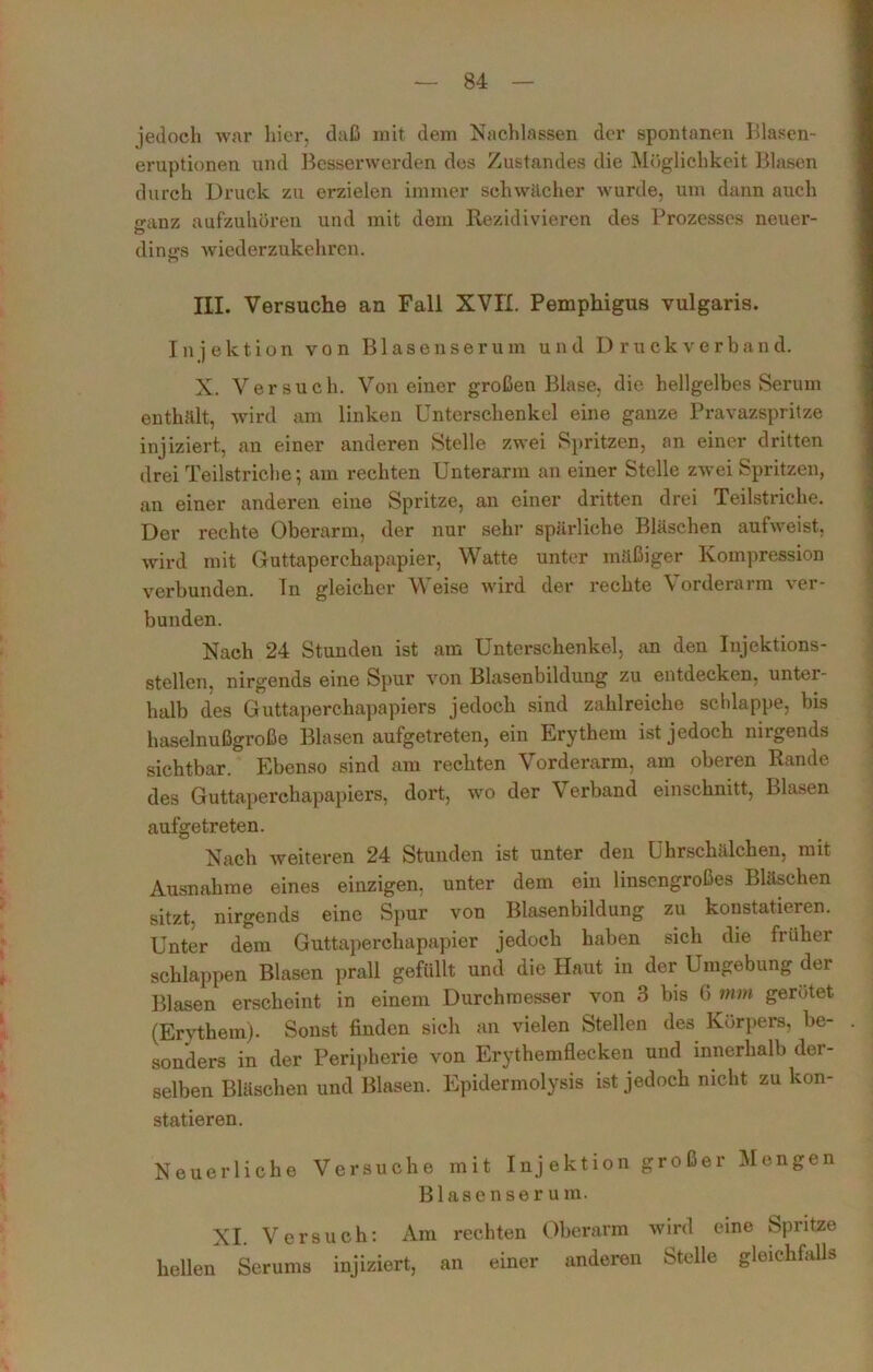 jedoch war hier, daß mit dem Nachlassen der spontanen Blasen- eruptionen und Besserwerden des Zustandes die Möglichkeit Blasen durch Druck zu ei*zielen immer schwächer wurde, um dann auch «•anz aufzuhören und mit dem Rezidivieren des Prozesses neuer- dings wiederzukehren. HI. Versuche an Fall XVII. Pemphigus vulgaris. Injektion von Blasenserum und I) ruck verband. X. Versuch. Von einer großen Blase, die hellgelbes Serum enthält, wird am linken Unterschenkel eine ganze Pravazspritze injiziert, an einer anderen Stelle zwei Spritzen, an einer dritten drei Teilstriche; am rechten Unterarm an einer Stelle zwei Spritzen, an einer anderen eine Spritze, an einer dritten drei Teilstriche. Der rechte Oberarm, der nur sehr spärliche Bläschen aufweist, wird mit Guttaperchapapier, Watte unter mäßiger Kompression verbunden. In gleicher Weise wird der rechte Vorderarm ver- bunden. Nach 24 Stunden ist am Unterschenkel, an den Injektions- stellen. nirgends eine Spur von Blasenbildung zu entdecken, unter- halb des Guttaperchapapiers jedoch sind zahlreiche schlappe, bis haselnußgroße Blasen aufgetreten, ein Erythem ist jedoch nirgends sichtbar. Ebenso sind am rechten Vorderarm, am oberen Rande des Guttaperchapapiers, dort, wo der Verband einschnitt, Blasen aufgetreten. Nach weiteren 24 Stunden ist unter den Uhrschälchen, mit Ausnahme eines einzigen, unter dem ein linsengroßes Bläschen sitzt, nirgends eine Spur von Blasenbildung zu konstatieren. Unter dem Guttaperchapapier jedoch haben sich die früher schlappen Blasen prall gefüllt und die Haut in der Umgebung der Blasen erscheint in einem Durchmesser von 3 bis 0 mm gerötet (Erythem). Sonst finden sich an vielen Stellen des Körpers, be- sonders in der Peripherie von Erythemflecken und innerhalb der- selben Bläschen und Blasen. Epidermolysis ist jedoch nicht zu kon- statieren. Neuerliche Versuche mit Injektion großer Mengen Blasenserum. XI. Versuch: Am rechten Oberarm wird eine Spritze hellen Serums injiziert, an einer anderen Stelle gleichfalls