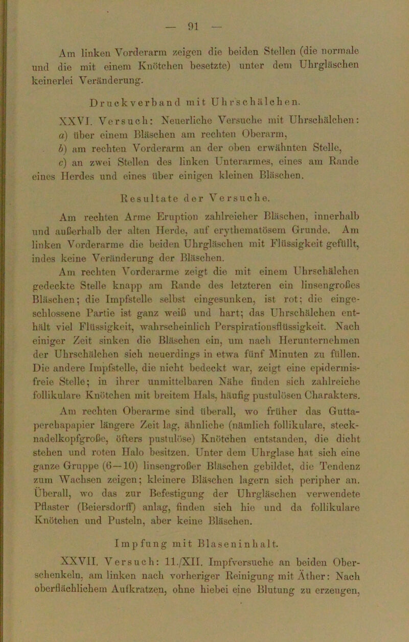 Am linken Vorderarm zeigen die beiden Stellen (die normale und die mit einem Knötchen besetzte) unter dem Uhrgläscken keinerlei Veränderung. Druckverband mit Uhrschä 1 chen. XXVI. Versuch: Neuerliche Versuche mit Uhrschälchen: a) über einem Bläschen am rechten Oberarm, b) am rechten Vorderarm an der oben erwähnten Stelle, c) an zwei Stellen des linken Unterarmes, eines am Rande eines Herdes und eines über einigen kleinen Bläschen. Resultate der Versuche. Am rechten Arme Eruption zahlreicher Bläschen, innerhalb und außerhalb der alten Herde, auf erythematösem Grunde. Am linken Vorderarme die beiden Uhrgläschen mit Flüssigkeit gefüllt, indes keine Veränderung der Bläschen. Am rechten Vorderarme zeigt die mit einem Uhrschälchen gedeckte Stelle knapp am Rande des letzteren ein linsengroßes Bläschen; die Impfstelle selbst eingesunken, ist rot; die einge- schlossene Partie ist ganz weiß und hart; das Uhrschälchen ent- hält viel Flüssigkeit, wahrscheinlich Perspirationsflüssigkeit. Nach einiger Zeit sinken die Bläschen ein, um nach Herunternehmen der Uhrschälchen sich neuerdings in etwa fünf Minuten zu füllen. Die andere Impfstelle, die nicht bedeckt war, zeigt eine epidermis- freie Stelle; in ihrer unmittelbaren Nähe finden sich zahlreiche follikuläre Knötchen mit breitem Hals, häufig pustulösen Charakters. Am rechten Oberarme sind überall, wo früher das Gutta- perchapapier längere Zeit lag. ähnliche (nämlich follikuläre, steck- nadelkopfgroße, öfters pustulöse) Knötchen entstanden, die dicht stehen und roten Halo besitzen. Unter dem Uhrglase hat sich eine ganze Gruppe (6—10) linsengroßer Bläschen gebildet, die Tendenz zum Wachsen zeigen; kleinere Bläschen lagern sich peripher an. Überall, wo das zur Befestigung der Uhrgläschen verwendete Pflaster (Beiersdorff) anlag, finden sich hie und da follikuläre Knötchen und Pusteln, aber keine Bläschen. I m p f u n g mit B1 a s e n i n h a 11. XXVII. Versuch: 11./XII. Impfvorsuche an beiden Ober- schenkeln, am linken nach vorheriger Reinigung mit Äther: Nach oberflächlichem Aufkratzen, ohne hiebei eine Blutung zu erzeugen,