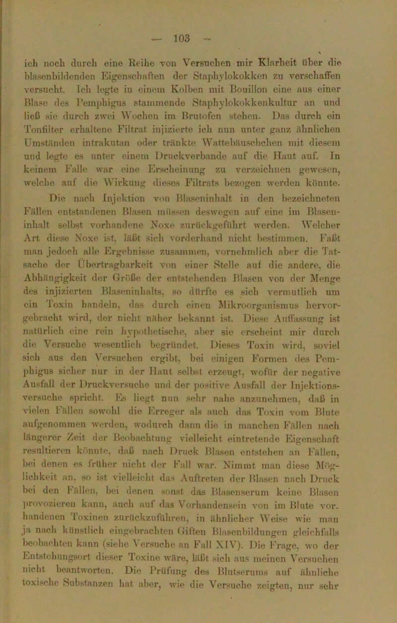 ich noch durch eine Reihe von Versuchen mir Klarheit über die blasenbildenden Eigenschaften der Staphylokokken zu verschaffen versucht. Ich legte iu einem Kolben mit Bouillon eine aus einer Blase des Pemphigus stammende Staphylokokkenkultur an und ließ sie durch zwei Wochen im Brutofen stehen. Das durch ein Tonfilter erhaltene Filtrat injizierte ich nun unter ganz ähnlichen Umständen intrakutan oder tränkte Wattebäuschchen mit diesem und legte es unter einem Druckverbande auf die Haut auf. In keinem Falle war eine Erscheinung zu verzeichnen gewesen, welche auf die Wirkung dieses Filtrats bezogen werden könnte. Die nach Injektion von Blaseninhalt in den bezeichneten Fällen entstandenen Blasen müssen deswegen auf eine im Blasen- inhalt selbst vorhandene Noxe zurückgeführt werden. Welcher Art diese Noxe ist, läßt sich vorderhand nicht bestimmen. Faßt man jedoch alle Ergebnisse zusammen, vornehmlich aber die Tat- sache der Übertragbarkeit von einer Stelle auf die andere, die Abhängigkeit der Größe der entstehenden Blasen von der Menge des injizierten Blaseninhalts, so dürfte es sich vermutlich um ein Toxin handeln, das durch einen Mikroorganismus hervor- gebracht wird, der nicht näher bekannt ist. Diese Auffassung ist natürlich eine rein hypothetische, aber sie erscheint mir durch die Versuche wesentlich begründet. Dieses Toxin wird, soviel sich aus den Versuchen ergibt, bei einigen Formen des Pem- phigus sicher nur in der Haut selbst erzeugt, wofür der negative Ausfall der Druckversuche und der positive Ausfall der Injektions- versuche spricht. Es liegt nun sehr nahe anzunehmen, daß in vielen Fällen sowohl die Erreger als auch das Toxin vom Blute aufgenommen werden, wodurch dann die in manchen Fällen nach längerer Zeit der Beobachtung vielleicht eintretende Eigenschaft resultieren könnte, daß nach Druck Blasen entstehen an Fällen, bei denen es früher nicht der Fall war. Nimmt inan diese Mög- lichkeit an, so ist vielleicht das Auftreten der Blasen nach Druck bei den Fällen, bei denen sonst das Blasenserum keine Blasen provozieren kann, auch auf das Vorhandensein von im Blute vor- handenen Toxinen zurückzuführen, in ähnlicher Weise wie man ja nach künstlich eingebrachten Giften Blasenbildungen gleichfalls beobachten kann (siebe Versuche an Fall NIV). Die Frage, wo der Entstehungsort dieser Toxine wäre, läßt sich aus meinen Versuchen nicht beantworten. Die Prüfung des Blutserums auf ähnliche toxische Substanzen hat aber, wie die Versuche zeigten, nur sehr