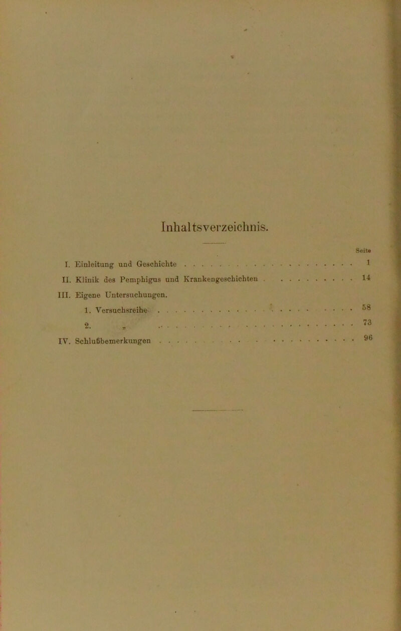 Inhal tsverzeichnis. I. Einleitung und Geschichte II. Klinik des Pemphigus und Krankengeschichten . III. Eigene Untersuchungen. 1. Versuchsreihe IV. Schlußbemerkungen Seit« 1 14 58 73 96