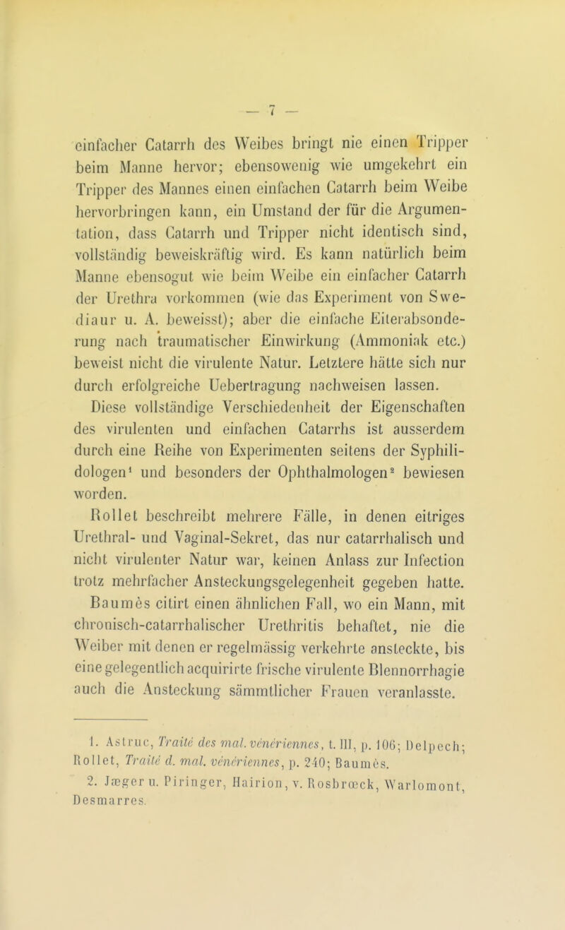 einfacher Catarrli des Weibes bringt nie einen Tripper beim Manne hervor; ebensowenig wie umgekehrt ein Tripper des Mannes einen einfachen Gatarrh beim Weibe hervorbringen kann, ein Umstand der für die Argumen- tation, dass Catarrh und Tripper nicht identisch sind, vollständig beweiskräftig wird. Es kann natürlich beim Manne ebensogut wie beim Weibe ein einfacher Gatarrh der Urethra vorkommen (wie das Experiment von Swe- diaur u. A. beweisst); aber die einfache Eiterabsonde- rung nach traumatischer Einwirkung (Ammoniak etc.) beweist nicht die virulente Natur. Letztere hätte sich nur durch erfolgreiche Ueberlragung nachweisen lassen. Diese vollständige Verschiedenheit der Eigenschaften des virulenten und einfachen Gatarrhs ist ausserdem durch eine Reihe von Experimenten seitens der Syphili- dologen* und besonders der Ophthalmologen^ bewiesen worden. Rollet beschreibt mehrere Fälle, in denen eitriges Urethral- und Vaginal-Sekret, das nur catarrhalisch und nicht virulenter Natur war, keinen Anlass zur Infection trotz mehrfacher Ansteckungsgelegenheit gegeben hatte. Baumes citirt einen ähnlichen Fall, wo ein Mann, mit chronisch-catarrhalischer Urethritis behaftet, nie die Weiber mit denen er regelmässig verkehrte ansteckte, bis eine gelegentlich acquirirte frische virulente Blennorrhagie auch die Ansteckung sämmtlicher Frauen veranlasste. 1. Aslruc, Traite des mal vcneriennes, t. III, p. lOG; Delpcch; Rollet, Traüc d. mal. vcneriennes^ p. 240; Baumes. 2. JcGgeru. Piringer, Hairioii, v. Rosbi-reck, Warlomont, Desmarres.