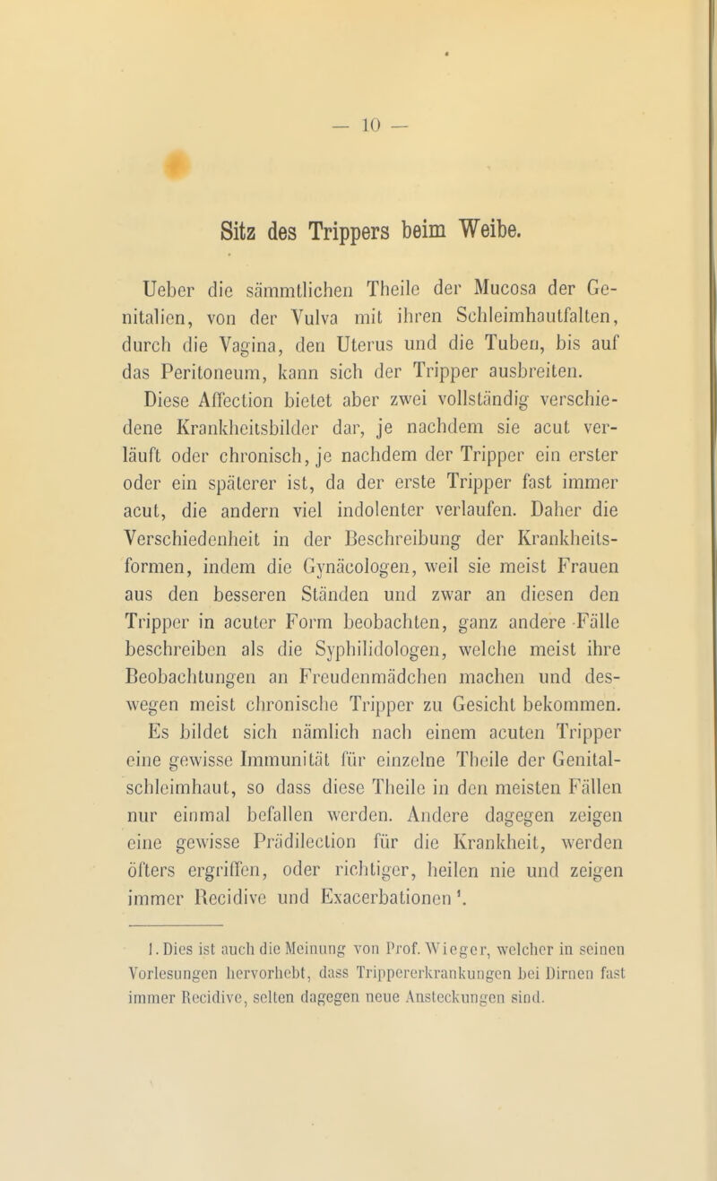 Sitz des Trippers beim Weibe. Ueber die sämmtlicheii Theile der Mucosa der Ge- nitalien, von der Vulva mit ihren Schleimhautfalten, durch die Vagina, den Uterus und die Tuben, bis auf das Peritoneum, kann sich der Tripper ausbreiten. Diese Affection bietet aber zwei vollständig verschie- dene Krankheitsbilder dar, je nachdem sie acut ver- läuft oder chronisch, je nachdem der Tripper ein erster oder ein späterer ist, da der erste Tripper fast immer acut, die andern viel indolenter verlaufen. Daher die Verschiedenheit in der Beschreibung der Krankheits- formen, indem die Gynäcologen, weil sie meist Frauen aus den besseren Ständen und zwar an diesen den Tripper in acuter Form beobachten, ganz andere Fälle beschreiben als die Syphilidologen, welche meist ihre Beobachtungen an Freudenmädchen machen und des- wegen meist chronische Tripper zu Gesicht bekommen. Es hildet sich nämlich nach einem acuten Tripper eine gewisse Immunität für einzelne Theile der Genital- schlcimhaut, so dass diese Theile in den meisten Fällen nur einmal befallen werden. Andere dagegen zeigen eine gewisse Prädilection für die Krankheit, werden öfters ergriffen, oder richtiger, heilen nie und zeigen immer Recidive und Exacerbationen ^ 1. Dies ist auch die Meinung von Prof. Wieger, welcher in seinen Vorlesungen liervorhcbt, dass Trippererkrankungen bei Dirnen fast immer Recidive, selten dagegen neue Ansteckungen sind.