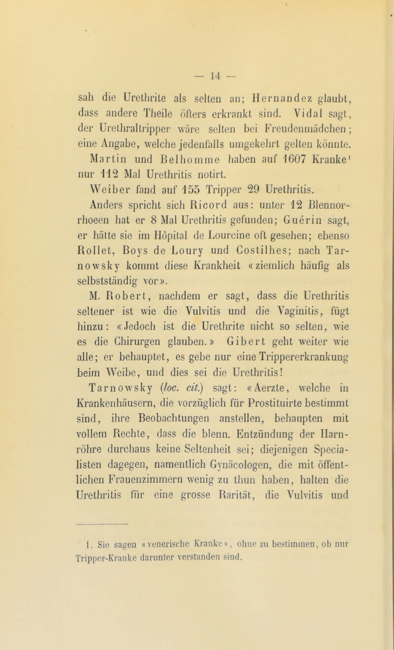 sah die Urethrile als selten an; Hernandez glaubt, dass andere Theile öfters erkrankt sind. Vi dal sagt, der Urethraltripper wäre selten bei Freudenmädchen; eine Angabe, welche jedenfalls umgekehrt gelten könnte. Martin und Belhomme haben auf 1607 Kranke' nur 11^ Mal Urethritis notirt. Weiber fand auf 155 Tripper 29 Urethritis. Anders spricht sich Ricord aus: unter 12 ßlennor- rhoeen hat er 8 Mal Urethritis gefunden; Guerin sagt, er hätte sie im Höpilal de Lourcine oft gesehen; ebenso Rollet, Boys de Loury und Gostilhes; nach Tar- nowsky kommt diese Krankheit ((ziemlich häufig als selbstständig vor». M. Robert, nachdem er sagt, dass die Urethritis seltener ist wie die Vulvitis und die Vaginitis, fügt hinzu: «Jedoch ist die Urethrite nicht so selten, wie es die Chirurgen glauben.» Gib er t geht weiter wie alle; er behauptet, es gebe nur eine Trippererkrankung beim Weibe, und dies sei die Urethritis! Tarnowsky {loc. cit) sagt: «Aerzte, welche in Krankenhäusern, die vorzüglich für Prostituirte bestimmt sind, ihre Beobachtungen anstellen, behaupten mit vollem Rechte, dass die blenn. Entzündung der Harn- röhre durchaus keine Seltenheit sei; diejenigen Specia- listen dagegen, namentlich Gynäcologen, die mit öffent- lichen Frauenzimmern wenig zu Ihun haben, halten die Urethritis für eine grosse Rarität, die Vulvitis und 1. Sic sagen «vunerische Kranke», ohne zu bestimmen, ob nur Tripper-Kranke darunter verstanden sind.