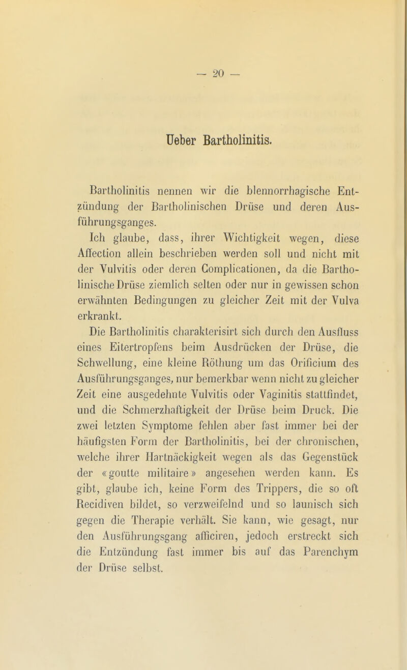 üeber Bartholinitis. Bartholinitis nennen wir die blennorrhagische Ent- zi^indung der Bartholinischen Drüse und deren Aus- führungsganges. Ich glaube, dass, ihrer Wichtigkeit wegen, diese Affection allein beschrieben werden soll und nicht mit der Vulvitis oder deren Gomplicationen, da die Bartho- linische Drüse ziemlich selten oder nur in gewissen schon erwähnten Bedingungen zu gleicher Zeit mit der Vulva erkrankt. Die Bartholinitis charakterisirt sich durch den Ausfluss eines Eitertropfens beim Ausdrücken der Drüse, die Schwellung, eine kleine Rölhung um das Orificium des Ausführungsganges, nur bemerkbar wenn nicht zu gleicher Zeit eine ausgedehnte Vulvitis oder Vaginitis stattfindet, und die Schmerzhaftigkeit der Drüse beim Druck. Die zwei letzten Symptome fehlen aber fast immer bei der häufigsten Form der Bartholinitis, bei der chronischen, welche ihrer Hartnäckigkeit wegen als das Gegenstück der ((goutte militaire» angesehen werden kann. Es gibt, glaube ich, keine Form des Trippers, die so oft Recidiven bildet, so verzweifelnd und so launisch sich gegen die Therapie verhält. Sie kann, wie gesagt, nur den Ausführungsgang afficiren, jedoch erstreckt sich die Entzündung fast immer bis auf das Parenchym der Drüse selbst.