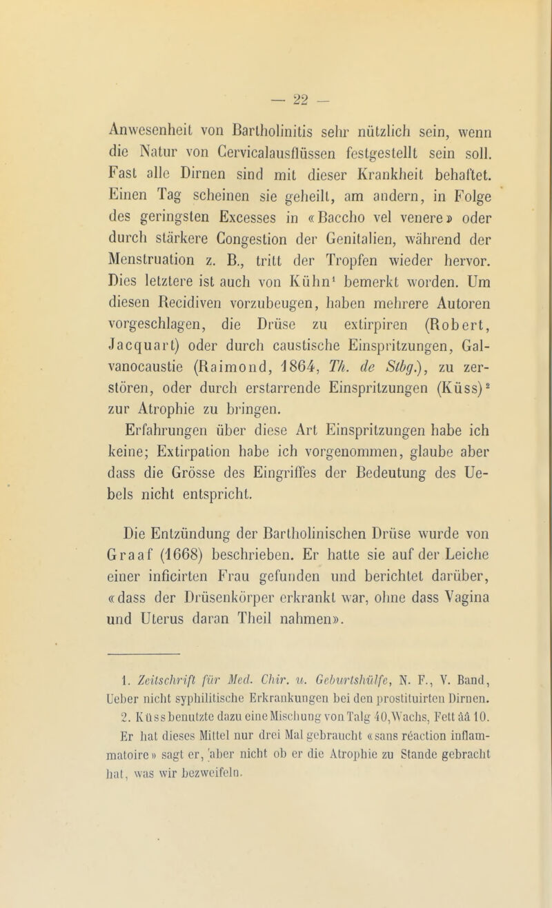 Anwesenheit von Bartholinitis sehr nützhch sein, wenn die Natur von Cervicalausflüssen festgestellt sein soll. Fast alle Dirnen sind mit dieser Krankheit behaftet. Einen Tag scheinen sie geheilt, am andern, in Folge des geringsten Excesses in «Baccho vel venere* oder durch stärkere Congestion der Genitalien, während der Menstruation z. B., tritt der Tropfen wieder hervor. Dies letztere ist auch von Kühn' bemerkt worden. Um diesen Recidiven vorzubeugen, haben mehrere Autoren vorgeschlagen, die Drüse zu extirpiren (Robert, Jacquart) oder durch caustische Einspritzungen, Gal- vanocaustie (Raimond, 1864, Th. de Stög.), zu zer- stören, oder durch erstarrende Einspritzungen (Küss)^ zur Atrophie zu bringen. Erfahrungen über diese Art Einspritzungen habe ich keine; Extirpation habe ich vorgenommen, glaube aber dass die Grösse des Eingriffes der Bedeutung des Ue- bels nicht entspricht. Die Entzündung der Bartholinischen Drüse wurde von Graaf (1668) beschrieben. Er hatte sie auf der Leiche einer inficirten Frau gefunden und berichtet darüber, «dass der Drüsenkörper erkrankt w-ar, ohne dass Vagina und Uterus daran Theil nahmen». 1. Zcüschrift für Med. Chir. u. GeburtshiiJfc, N. F., V. Band, lieber nicht syphilitische Erkrankungen bei den prostituirtcn Dirnen. 2. Küss benutzte dazu eineMiscliung von Talg 40,Wachs, Fett ää 10. Er hat dieses Mittel nur drei Mal gebraucht «sans reaction inflam- matoirc» sagt er, 'aber nicht ob er die Atrophie zu Stande gebracht hat, was wir bezweifeln.