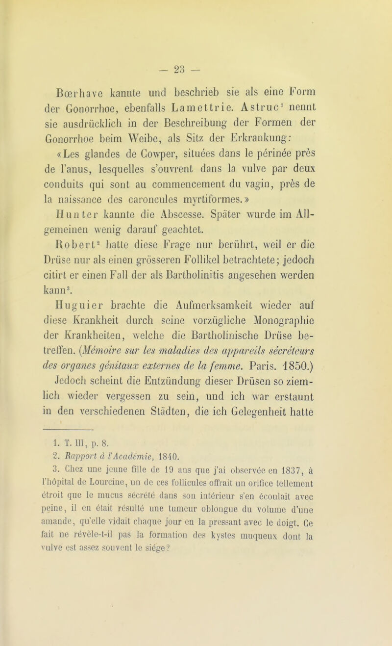 Boerhave kannte und beschrieb sie als eine Form der Gonorrhoe, ebenfalls Lamettrie. Astruc' nennt sie ausdrücklich in der Beschreibung der Formen der Gonorrhoe beim Weibe, als Sitz der Erkrankung: «Les glandes de Gowper, situees dans le perinee pres de l'anus, lesquelles s'ouvrent dans la vulve par deux conduits qui sont au commencement du vagin, pres de la naissance des caroncules myrtiformes.» II unter kannte die Abscesse. Später wurde im All- gemeinen wenig darauf geachtet. Bob er t^ hatte diese Frage nur berührt, weil er die Drüse nur als einen grösseren Follikel betrachtete; jedoch citirt er einen Fall der als Bartholinitis angesehen werden kann^ Huguier brachte die Aufmerksamkeit wieder auf diese Krankheit durch seine vorzügliche Monographie der Krankheiten, welche die Bartholinische Drüse be- treffen. {Memoire sur les maladies des appareils secreteurs des organes genüaux externes de la femme. Paris. 1850.) Jedoch scheint die Entzündung dieser Drüsen so ziem- lich wieder vergessen zu sein, und ich war erstaunt in den verschiedenen Städten, die ich Gelegenheit hatte 1. T. m, p. 8. 2. Rapport ä l'Academie, 1840. 3. Chcz une jeune fille de 19 ans que j'ai obscrvec en 1837, ä riiöpital de Lourcine, un de ces foUiculcs ofTrait un orifice lellemcnt 6troit que le muciis secrete dans son intörieur s'en ecoulait avec peinc, il en elait rcsulle une tumeur obloiigne du volume d'une aniande, quelle vidait cliaque jour en la pressant avec le doigl. Ce lait ne rev61e-t-il pas la rormalion des kysles muqueux dont la vulve est assez sonvent le siöge?