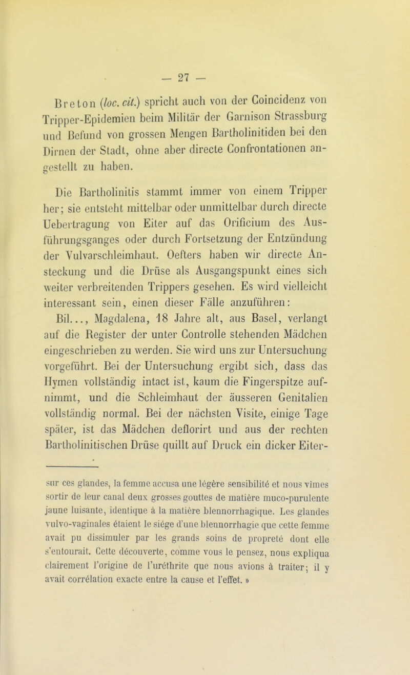 Breton {loc. cit) spricht auch von der Goincidenz von Tripper-Epidemien beim Mihtär der Garnison Strassburg und Befund von grossen Mengen Bartholinitiden bei den Dirnen der Stadt, ohne aber directe Confrontationen an- frestellt zu haben. 53 Die Barlhohnitis stammt immer von einem Tripper her; sie entsteht mittelbar oder unmittelbar durch directe Uebertragung von Eiter auf das Orificium des Aus- führungsganges oder durch Fortsetzung der Entzündung der Vulvarschleimhaut. Oefters haben wir directe An- steckung und die Drüse als Ausgangspunkt eines sich weiter verbreitenden Trippers gesehen. Es wird vielleicht interessant sein, einen dieser Fälle anzuführen: Bil..., Magdalena, 18 Jahre alt, aus Basel, verlangt auf die Begister der unter Gontrolle stehenden Mädchen eingeschrieben zu werden. Sie wird uns zur Untersuchung vorgeführt. Bei der Untersuchung ergibt sich, dass das Hymen vollständig intact ist, kaum die Fingerspitze auf- nimmt, und die Schleimhaut der äusseren Genitalien vollständig normal. Bei der nächsten Visite, einige Tage später, ist das Mädchen deflorirt und aus der rechten Bartholinitischen Drüse quillt auf Druck ein dicker Eiler- siir ces glandes, la femmc accusa une legere seosibililö et nous vimes sortir de leur canal deux grosses gouttes de matiöre muco-purulente jaune luisante, identique ä la maliöre blennorrliagique. Les glandes vulvo-vaginales ötaient le si6ge d'urie blennorrhagic que cette femmc avait pu dissimuler par les grands soins de proprete dont eile s'entourait. Cette döcouverte, comme vous le pensez, nous expliqua clairement i'origine de l'uröthrite que nous avions ä traiter- il v avait corrölation exacte entre la cause et reffet.»