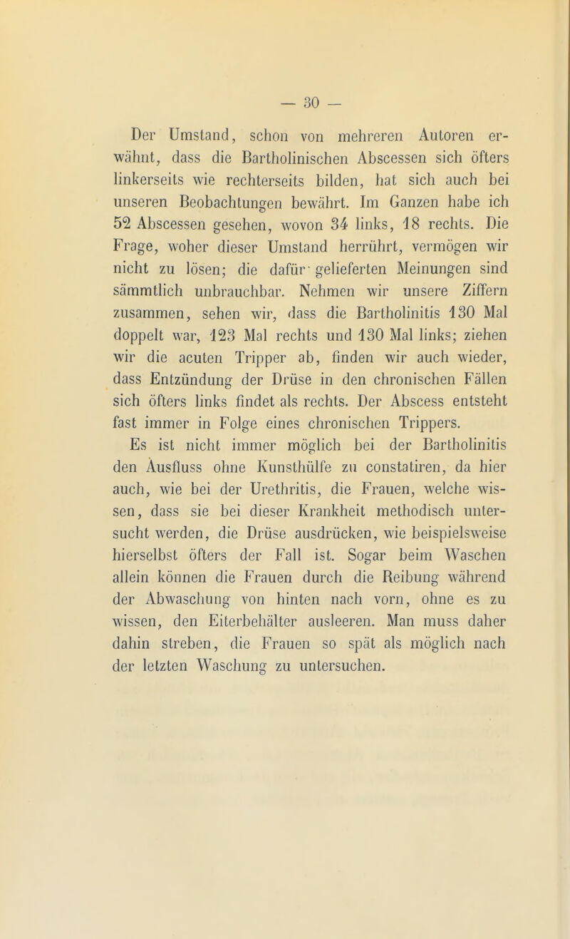 Der Umstand, schon von mehreren Autoren er- wähnt, dass die BarthoHnischen Abscessen sich öfters linkerseits wie rechterseits bilden, hat sich auch bei unseren Beobachtunijen bewährt. Im Ganzen habe ich 52 Abscessen gesehen, wovon 34 links, iS rechts. Die Frage, woher dieser Umstand herrührt, vermögen wir nicht zu lösen; die dafür-gelieferten Meinungen sind sämmtlich unbrauchbar. Nehmen wir unsere Ziffern zusammen, sehen wir, dass die Bartholinitis 130 Mal doppelt war, 123 Mal rechts und 130 Mal links; ziehen wir die acuten Tripper ab, finden wir auch wieder, dass Entzündung der Drüse in den chronischen Fällen sich öfters links findet als rechts. Der Abscess entsteht fast immer in Folge eines chronischen Trippers. Es ist nicht immer mödich bei der Bartholinitis den Äusfluss ohne Kunsthülfe zu Constatiren, da hier auch, wie bei der Urethritis, die Frauen, welche wis- sen, dass sie bei dieser Krankheit methodisch unter- sucht werden, die Drüse ausdrücken, wie beispielsweise hierselbst öfters der Fall ist. Sogar beim Waschen allein können die Frauen durch die Beibung während der Abwaschung von hinten nach vorn, ohne es zu wissen, den Eiterbehälter ausleeren. Man muss daher dahin streben, die Frauen so spät als möglich nach der letzten Waschung zu untersuchen.