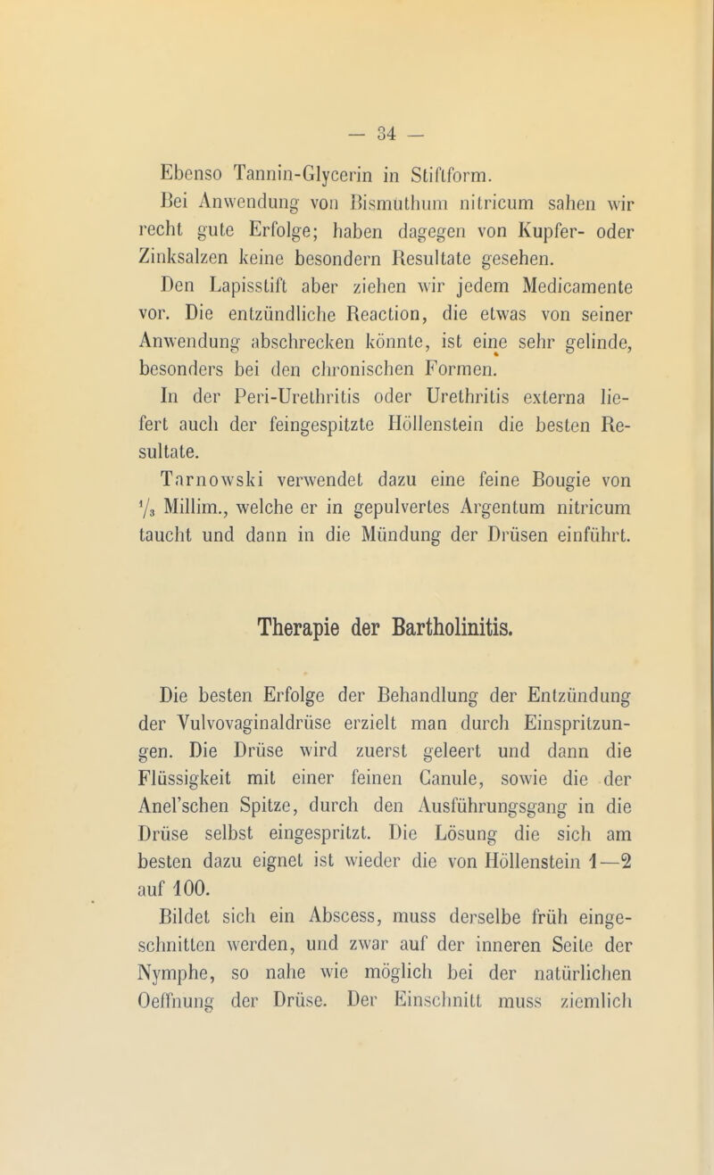 Ebenso Tannin-Glycerin in Stiflform. Bei Anwendung von Bismuthum nitricum sahen wir recht gute Erfolge; haben dagegen von Kupfer- oder Zinksalzen keine besondern Besultate gesehen. Den Lapisstift aber ziehen wir jedem Medicamente vor. Die entzündliche Reaction, die etwas von seiner Anwendung abschrecken könnte, ist eine sehr gelinde, besonders bei den chronischen Formen. In der Peri-Urethritis oder Urethritis externa lie- fert auch der feingespitzte Höllenstein die besten Re- sultate. Tarnowski verwendet dazu eine feine Bougie von Ys Millim., welche er in gepulvertes Argentum nitricum taucht und dann in die Mündung der Drüsen einführt. Therapie der Bartholinitis. Die besten Erfolge der Behandlung der Entzündung der Vulvovaginaldrüse erzielt man durch Einspritzun- gen. Die Drüse wird zuerst geleert und dann die Flüssigkeit mit einer feinen Ganule, sowie die der Anel'schen Spitze, durch den Ausführungsgang in die Drüse selbst eingespritzt. Die Lösung die sich am besten dazu eignet ist wieder die von Höllenstein 1—2 auf 100. Bildet sich ein Abscess, muss derselbe früh einge- schnitten werden, und zwar auf der inneren Seite der Nymphe, so nahe wie möglich bei der natürlichen Oeffnung der Drüse. Der Einschnitt muss ziemlich