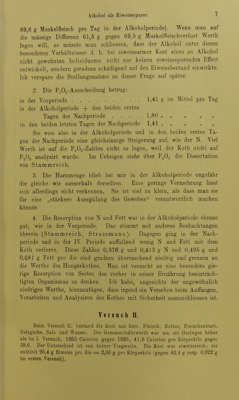 69,6 g Muskelfleisch pro Tag in der Alkoholperiode). Wenn man auf die massige Differenz 61,5 g gegen 69,5 g Muskelfleischverlust Werth logen will, so müsste man schliessen, dass der Alkohol unter diesen besonderen Verhältnissen d. h. bei eiweissarmer Kost eines an Alkohol nicht gewohnten Individuums nicht nur keinen eiweisssparenden Effect entwickelt, sondern geradezu schädigend auf den Eiweissbestand einwirkte. Ich verspare die Stellungsnahme zu dieser Frage auf später. 2. Die PoOg-Ausscheidung betrug: in der Vorperiode • • 1,41 g im Mittel pro Tag in der Alkoholperiode + den beiden ersten Tagen der Nachperiode . . . . 1,80 ,, in den beiden letzten Tagen der Nachperiode 1,41 „ „ „ „ « Sie wies also in der Alkoholperiode und in den beiden ersten Ta- gen der Nachperiode eine gleichsinnige Steigerung auf, wie der N. Viel Werth ist auf die P^Os-Zahlen nicht zu legen, weil der Koth nicht auf PjOg analysirt wurde. Im Uebrigen siehe über PgOg die Dissertation von Stammreich. 3. Die Harnmenge blieb bei mir in der Alkoholperiode ungefähr die gleiche wie ausserhalb derselben. Eine geringe Vermehrung lässt sich allerdings nicht verkennen. Sie ist viel zu klein, als dass mau sie für eine „stärkere Ausspülung des Gewebes*' verantwortlich machen könnte. 4. Die Resorption von N und Fett war in der Alkoholperiode ebenso gut, wie in der Vorperiode. Das stimmt mit anderen Beobachtungen überein (Stammreich, Strassmann). Dagegen ging in der Nach- periode und in der IV. Periode auffallend wenig N und Fett mit dem Koth verloren. Diese Zahlen 0,376 g und 0,413 g N und 0,495 g und 0,681 g Fett pro die sind gradezu überraschend niedrig und grenzen an die Werthe des Hungerkothes. Man ist versucht an eine besonders gie- rige Resorption von Seiten des vorher in seiner Ernährung beeinträch- tigten Organismus zu denken. Ich habe, angesichts der ungewöhnlich niedrigen Werthe, hinzuzufügen, dass irgend ein Versehen beim Auffangen, Verarbeiten und Analysiren des Kothes mit Sicherheit auszuschliessen ist. Versuch II. Beim Versuch II. bestand die Kost aus Reis, Fleisch, Butter, Fleischextraot, Salzgurke, Salz und Wasser. Der Gesammtnährwerth war um ein Geringes höher als im I. Versuch, 1955 Galerien gegen 1820 , 41,6 Calorien pro Körperkilo gegen 39,6. Der Unterschied ist von keiner Tragweite. Die Kost war eiweissreioh; sie enthielt 95,4 g Eiweiss pro die = 2,03 g pro Körperkilo (gegen 42,4 g resp. 0,922 g im ersten Versuch).