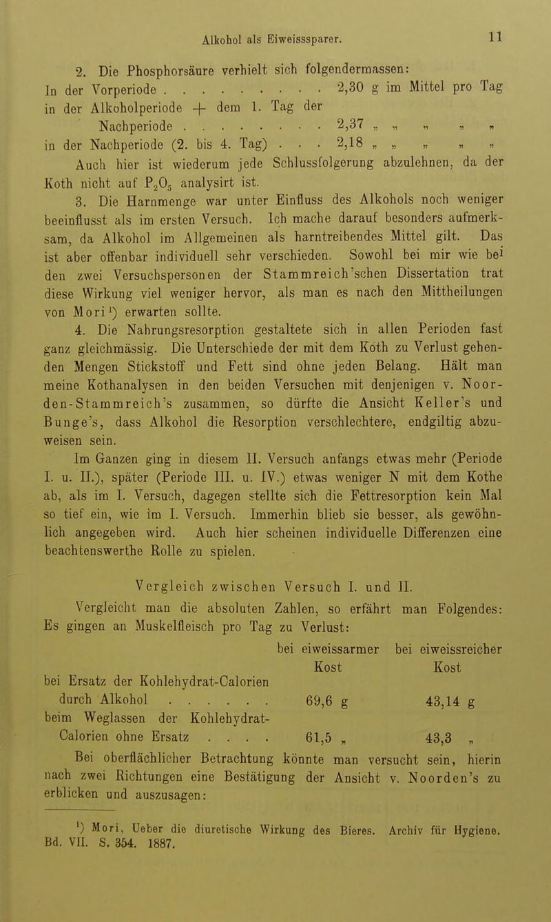 2. Die Phosphorsäure verhielt sich folgendermassen: In der Vorperiode 2,30 g im Mittel pro Tag in der Alkoholperiode + ^^^'^ ^- '^^^ Nachperiode 2,37 in der Nachperiode (2. bis 4. Tag) . . . 2,18 „ „ „ « « Auch hier ist wiederuni jede Schlussfolgerung abzulehnen, da der Koth nicht auf PaOg analysirt ist. 3. Die Harnmenge war unter Binfluss des Alkohols noch weniger beeinflusst als im ersten Versuch. Ich mache darauf besonders aufmerk- sam, da Alkohol im Allgemeinen als harntreibendes Mittel gilt. Das ist aber offenbar individuell sehr verschieden. Sowohl bei mir wie bei den zwei Versuchspersonen der Stamm reich'sehen Dissertation trat diese Wirkung viel weniger hervor, als man es nach den Mittheilungen von Mori^) erwarten sollte. 4. Die Nahrungsresorption gestaltete sich in allen Perioden fast ganz gleichmässig. Die Unterschiede der mit dem Koth zu Verlust gehen- den Mengen Stickstoff und Fett sind ohne jeden Belang. Hält man meine Kothanalysen in den beiden Versuchen mit denjenigen v. Noor- den-Stammreich's zusammen, so dürfte die Ansicht Keller's und Bunge's, dass Alkohol die Resorption verschlechtere, endgiltig abzu- weisen sein. Im Ganzen ging in diesem II. Versuch anfangs etwas mehr (Periode I. u. IL), später (Periode III. u. IV.) etwas weniger N mit dem Kothe ab, als im I. Versuch, dagegen stellte sich die Fettresorption kein Mal so tief ein, wie im 1. Versuch. Immerhin blieb sie besser, als gewöhn- lich angegeben wird. Auch hier scheinen individuelle Differenzen eine beachtenswerthe Rolle zu spielen. Vergleich zwischen Versuch I. und II. Vergleicht man die absoluten Zahlen, so erfährt man Folgendes: Es gingen an Muskelfleisch pro Tag zu Verlust: bei eiweissarmer bei eiweissreicher Kost Kost bei Ersatz der Kohlehydrat-Calorien durch Alkohol 69,6 g 43,14 g beim Weglassen der Kohlehydrat- Calorien ohne Ersatz .... 61,5 „ 43,3 „ Bei oberflächlicher Betrachtung könnte man versucht sein, hierin nach zwei Richtungen eine Bestätigung der Ansicht v. Noorden's zu erblicken und auszusagen: ') Morl, Ueber die diuretische Wirkung des Bieres. Archiv für Hygiene. Bd. VII. S. 354. 1887.