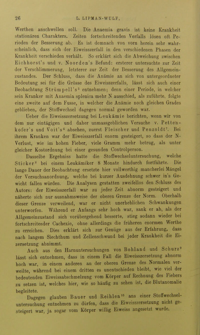 Werthon anschwollen soll. Die Anaemia gravis ist keine Krankheit stationären Charakters. Zeiten fortschreitenden Verfalls lösen oft Pe- rioden der Besserung ab. Es ist denanach von vorn herein sehr wahr- scheinlich, dass sich der Eiweisszerfall in den verschiedenen Phasen der Krankheit verschieden verhält. So erklärt sich die Abweichung zwischen Eichhorst's und v. Noorden's Befund: ersterer untersuchte zur Zeit der Verschlinamerung, letzterer zur Zeit der Besserung des Allgemein- zustandes. Der Schluss, dass die Anämie an sich von untergeordneter Bedeutung sei für die Grösse des Eiweisszerfalls, lässt sich auch einer Beobachtung StrümpeH's^ entnehmen; denn einer Periode, in welcher sein Kranker mit Anaemia splenica mehr N ausschied, als zuführte, folgte eine zweite auf dem Fusse, in welcher die Anämie noch gleichen Grades geblieben, der Stoffwechsel dagegen normal geworden war. Ueber die Eiweisszersetzung bei Leukämie berichten, wenn wir von dem nur eintägigen und daher unmassgeblichen Versuche v. Pette'n- kofer's und Voit's^ absehen, zuerst Fleischer und Penzoldf. Bei ihrem Kranken war der Eiweisszerfall enorm gesteigert, so dass der N- Verlust, wie im hohen Fieber, viele Gramm mehr betrug, als unter gleicher Kostordnung bei einer gesunden Controlperson. Dasselbe Ergebniss hatte die Stoffwechseluntersuchung, welche Sticker8 bei einem Leukämiker 8 Monate hindurch fortführte. Die lange Dauer der Beobachtung ersetzte hier voUwerthig mancherlei Mängel der Versuchsanordnung, welche bei kurzer Ausdehnung schwer in's Ge- wicht fallen würden. Die Analysen gestatten zweifellos den Schluss des Autors: der Eiweisszerfall war zu jeder Zeit abnorm gesteigert und näherte sich nur ausnahmsweise der oberen Grenze der Norm. Oberhalb dieser Grenze verweilend, war er nicht unerheblichen Schwankungen unterworfen. Während er Anfangs sehr hoch war, sank er ab, als der Allgemeinzustand sich vorübergehend besserte, stieg sodann wieder bei fortschreitender Cachexie, ohne allerdings die früheren enormen Werthe zu erreichen. Dies erklärt sich zur Genüge aus der Erfahrung, dass nach langem Siechthum und Zellenschwund bei jeder Krankheit die Ei- zersetzung abnimmt. Auch aus den Harnuntersuchungen von Bohland und Schurz^ lässt sich entnehmen, dass in einem Fall die Eiweisszersetzung abnorm hoch war, in einem anderen an der oberen Grenze des Normalen ver- weilte, während bei einem dritten es unentschieden bleibt, wie viel der bedeutenden Eiweissabschmelzung vom Körper auf Rechnung des Fiebers zu setzen ist, welches hier, wie so häufig zu sehen ist, die Blutanomalie begleitete. Dagegen glauben Bauer und Reihlen» ans einer Stoffwechsel- untersuchung entnehmen zu dürfen, dass die Eiweisszersetzung nicht ge- steigert war, ja sogar vom Körper willig Ei weiss angesetzt wurde.