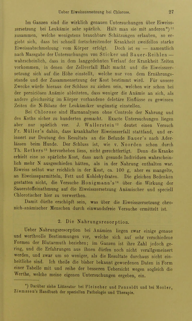 Im Ganzen sind die wirklich genauen Untersuchungen über Eiweiss- zersetzung bei Leukämie sehr spärlich. Hält man sie mit anderen*)'' zusammen, welche wenigstens brauchbare Schätzungen erlauben, so er- giebt sich, dass bei schnell fortschreitender Krankheit zweifellos starke Eiweissabschraelzung vom Körper erfolgt. Doch ist es — namentlich nach Massgabe der Untersuchungen von Sticker und Bauer-Reihlen — wahrscheinlich, dass in dem langgedehnten Verlauf der Krankheit Zeiten vorkommen, in denen der Zellverfall Halt macht und die Eiweisszer- setzung sich auf die Höhe einstellt, welche nur von dem Ernährungs- stande und der Zusammensetzung der' Kost bestimmt wird. Für unsere Zwecke würde hieraus der Schluss zu ziehen sein, welchen wir schon bei der perniciösen Anämie ableiteten, dass weniger die Anämie an sich, als andere gleichzeitig im Körper vorhandene deletäre Einflüsse zu gewissen Zeiten die N-Bilanz der Leukämiker ungünstig einstellen. Bei Chlorose sind Harnanalysen ohne Controle der Nahrung und des Koths sicher zu hunderten gemacht. Exacte Untersuchungen liegen aber nur spärlich vor. J. Wallersteindeutet einen Versuch Fr. Müller's dahin, dass krankhafter Eiweisszerfall stattfand, und er- innert zur Deutung des Resultats an die Befunde Bauer's nach Ader- lässen beim Hunde. Der Schluss ist, wie v. Noorden schon durch Th. Rethershervorheben liess, nicht gerechtfertigt. Denn die Kranke erhielt eine so spärliche Kost, dass auch gesunde Individuen wahrschein- lich mehr N ausgeschieden hätten, als in der Nahrung enthalten war. Eiweiss selbst war reichlich in der Kost, ca. 100 g, aber es mangelte, an Eiweisssparmitteln, Fett und Kohlehydraten. Die gleichen Bedenkon gestatten nicht, die Versuche Honigmann'süber die Wirkung der Sauerstoffeinathmung auf die Eiweisszersetzung Anämischer und specieil Chlorotischer hier zu verwerthen. Damit dürfte erschöpft sein, was über die Eiweisszersetzung chro- nich-anämischer Menschen durch einwandsfreie Versuche ermittelt ist. 2. Die Nahrungsresorption. Ueber Nahrungsresorption bei Anämien liegen zwar einige genaue und werthvolle Bestimmungen vor, welche sich auf sehr verschiedene Formen der Blutarmuth beziehen; im Ganzen ist ihre Zahl jedoch ge- ring, und die Erfahrungen aus ihnen dürfen noch nicht verallgemeinert werden, und zwar um so weniger, als die Resultate durchaus nicht ein- heitliche sind. Ich theile die bisher bekannt gewordenen Daten in Form einer Tabelle mit und reihe der besseren Uebersicht wegen sogleich die Werthe, welche meine eigenen Untersuchungen ergeben, ein. *) Darüber siehe Litteratur bei Fleischer und Penzoldt und bei Mosler, Ziemssen's Handbuch der speciellen Pathologie und Therapie.