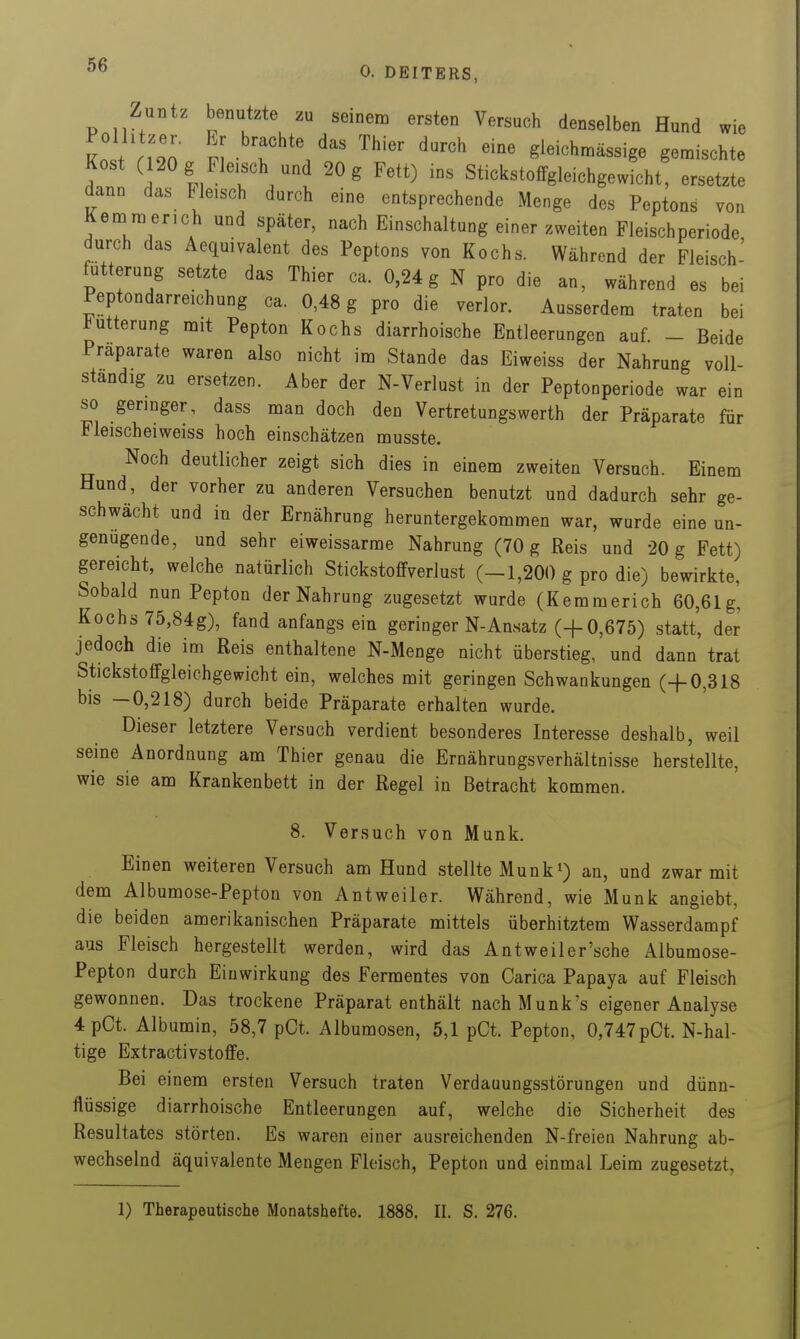 Zuntz benutzte zu seinem ersten Versuch denselben Hund wie Iii rZ Thier darch eine gieichmässige gemischte Kost (120 g Fleisch und 20 g Fett) ms Stickstoffgleichgewicht, ersetzte dann das tieisch durch eine entsprechende Menge des Peptons von Kemmerich und später, nach Einschaltung einer zweiten Fleischperiode durch das Aequivalent des Peptons von Kochs. Während der Fleisch- futterung setzte das Thier ca. 0,24 g N pro die an, während es bei Peptondarreichung ca. 0,48 g pro die verlor. Ausserdem traten bei Fütterung mit Pepton Kochs diarrhoische Entleerungen auf - Beide Präparate waren also nicht im Stande das Eiweiss der Nahrung voll- ständig zu ersetzen. Aber der N-Verlust in der Peptonperiode war ein so geringer, dass man doch den Vertretungswerth der Präparate für Fleischeiweiss hoch einschätzen musste. Noch deutlicher zeigt sich dies in einem zweiten Versuch. Einem Hund, der vorher zu anderen Versuchen benutzt und dadurch sehr ge- schwächt und in der Ernährung heruntergekommen war, wurde eine un- genügende, und sehr eiweissarme Nahrung (70 g Reis und 20 g Fett) gereicht, welche natürlich Stickstoffverlust (-1,200 g pro die) bewirkte, Sobald nun Pepton der Nahrung zugesetzt wurde (Kemmerich 60,61g' Kochs 75,84g), fand anfangsein geringer N-Ansatz (-f 0,675) statt, der jedoch die im Reis enthaltene N-Menge nicht überstieg, und dann trat Stickstoffgleichgewicht ein, welches mit geringen Schwankungen (4-0,318 bis —0,218) durch beide Präparate erhalten wurde. Dieser letztere Versuch verdient besonderes Interesse deshalb, weil seine Anordnung am Thier genau die Ernährungsverhältnisse herstellte, wie sie am Krankenbett in der Regel in Betracht kommen. 8. Versuch von Münk. Einen weiteren Versuch am Hund stellte Münk*) an, und zwar mit dem Albumose-Pepton von Antweiler. Während, wie Münk angiebt, die beiden amerikanischen Präparate mittels überhitztem Wasserdampf aus Fleisch hergestellt werden, wird das Antweiler'sche Albumose- Pepton durch Einwirkung des Fermentes von Carica Papaya auf Fleisch gewonnen. Das trockene Präparat enthält nachMunk's eigener Analyse 4pCt. Albumin, 58,7 pCt. Albumosen, 5,1 pCt. Pepton, 0,747pCt. N-hal- tige Extractivstoffe. Bei einem ersten Versuch traten Verdauungsstörungen und dünn- flüssige diarrhoische Entleerungen auf, welche die Sicherheit des Resultates störten. Es waren einer ausreichenden N-freien Nahrung ab- wechselnd äquivalente Mengen Fleisch, Pepton und einmal Leim zugesetzt. 1) Therapeutische Monatshefte. 1888. II. S. 276.