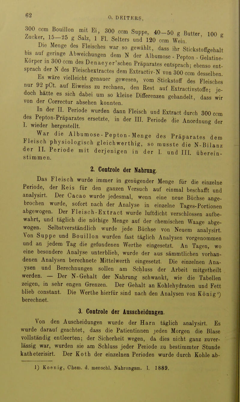 300 ccm Bouillon mit Ei, 300 ccm Suppe, 40-50 g Butter, 100 g Zucker, 15-25 g Salz, 1 PI. Selters und 120 ccm Wein Die Menge des Fleisches war so gewählt, dass ihr Stickstoffgehalt bis auf geringe Abweichungen dem N der Albumose - Pepton - Gelatine- Korper in 300 ccm des Denaeyer'schen Präparates entsprach; ebenso ent- sprach der N des Fleischextractes dem Extractiv-N von 300 ccm desselben Es wäre vielleicht genauer gewesen, vom Stickstoff des Fleisches nur 92 pCt. auf Eiweiss zu rechnen, den Rest auf Extractivstoffe; je- doch hatte es sich dabei um so kleine Differenzen gehandelt, dass wir von der Correctur absehen konnten. In der II. Periode wurden dann Fleisch und Extract durch 300 ccm des Pepton-Präparates ersetzte, in der III. Periode die Anordnung der 1. wieder hergestellt. War die Albumose - Pepton - Menge des Präparates dera Meisch physiologisch gleich werthig, so musste die N-Bilanz der II. Periode mit derjenigen in der I. und III. überein- stimmen. 2. Controle der Nahrung. Das Fleisch wurde immer in genügender Menge für die einzelne Periode, der Reis für den ganzen Versuch auf einmal beschafft und analysirt. Der Cacao wurde jedesmal, wenn eine neue Büchse ange- brochen wurde, sofort nach der Analyse in einzelne Tages-Portionen abgewogen. Der Fleisch-Extract wurde luftdicht verschlossen aufbe- wahrt, und täglich die nöthige Menge auf der chemischen Waage abge- wogen. Selbstverständlich wurde jede Büchse von Neuem analysirt. Von Suppe und Bouillon wurden fast täglich Analysen vorgenommen und an jedem Tag die gefundenen Werthe eingesetzt. An Tagen, wo eine besondere Analyse unterblieb, wurde der aus sämmtlichen vorhan- denen Analysen berechnete Mittelwerth eingesetzt. Die einzelnen Ana- ysen und Berechnungen sollen am Schluss der Arbeit mitgetheilt werden. — Der N-Gehalt der Nahrung schwankt, wie die Tabellen zeigen, in sehr engen Grenzen. Der Gehalt an Kohlehydraten und Fett blieb constant. Die Werthe hierfür sind nach den Analysen von König') berechnet. 3. Controle der Ausscheidungen. Von den Auscheidungen wurde der Harn täglich analysirt. Es wurde darauf geachtet, dass die Patientinnen jeden Morgen die Blase vollständig entleerten; der Sicherheit wegen, da dies nicht ganz zuver- lässig war, wurden sie am Schluss jeder Peiiode zu bestimmter Stunde katheterisirt. Der Koth der einzelnen Perioden wurde durch Kohle ab- 1) Koenig, Chem. d. menschl. Nahrnngsm. I. 1889.