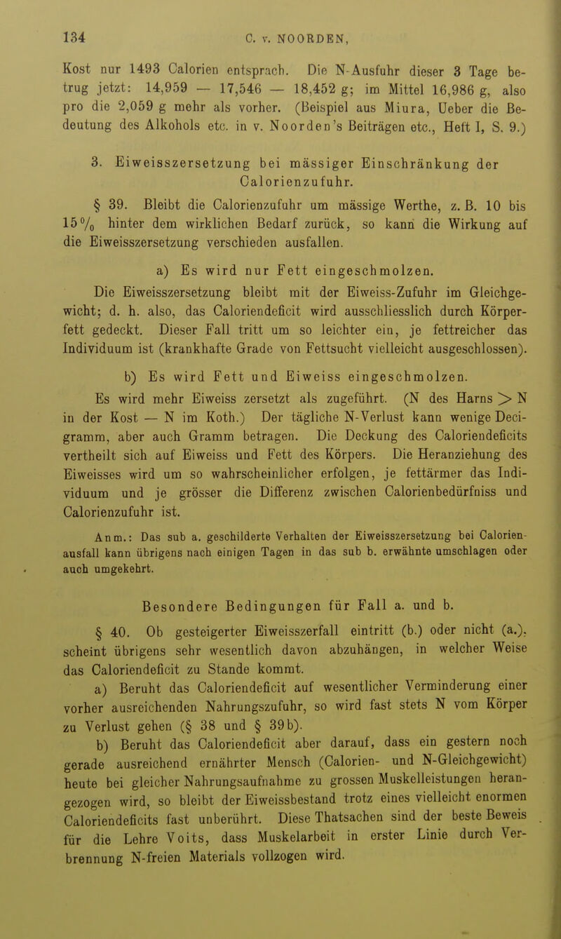 Kost nur 1493 Calorien entsprach. Die N-Ausfuhr dieser 3 Tage be- trug jetzt: 14,959 — 17,546 — 18,452 g; im Mittel 16,986 g, also pro die 2,059 g mehr als vorher. (Beispiel aus Miura, üeber die Be- deutung des Alkohols etc. in v. Noorden's Beiträgen etc., Heft I, S. 9.) 3. Eiweisszersetzung bei massiger Einschränkung der Calorienzufuhr. § 39. Bleibt die Calorienzufuhr um massige Werthe, z. ß. 10 bis 15% hinter dem wirklichen Bedarf zurück, so kann die Wirkung auf die Eiweisszersetzung verschieden ausfallen. a) Es wird nur Fett eingeschmolzen. Die Eiweisszersetzung bleibt mit der Eiweiss-Zufuhr im Gleichge- wicht; d. h. also, das Caloriendeficit wird ausschliesslich durch Körper- fett gedeckt. Dieser Fall tritt um so leichter ein, je fettreicher das Individuum ist (krankhafte Grade von Fettsucht vielleicht ausgeschlossen). b) Es wird Fett und Eiweiss eingeschmolzen. Es wird mehr Eiweiss zersetzt als zugeführt. (N des Harns > N in der Kost — N im Koth.) Der tägliche N-Verlust kann wenige Deci- gramra, aber auch Gramm betragen. Die Deckung des Caloriendeficits vertheilt sich auf Eiweiss und Fett des Körpers. Die Heranziehung des Eiweisses wird um so wahrscheinlicher erfolgen, je fettärmer das Indi- viduum und je grösser die Differenz zwischen Calorienbedürfniss und Calorienzufuhr ist. Anm.: Das sub a. geschilderte Verhalten der Eiweisszersetzung bei Calorien- ausfall kann übrigens nach einigen Tagen in das sab b. erwähnte umschlagen oder auch umgekehrt. Besondere Bedingungen für Fall a. und b. § 40. Ob gesteigerter Eiweisszerfall eintritt (b.) oder mcht (a.), scheint übrigens sehr wesentlich davon abzuhängen, in welcher Weise das Caloriendeficit zu Stande kommt. a) Beruht das Caloriendeficit auf wesentlicher Verminderung einer vorher ausreichenden Nahrungszufuhr, so wird fast stets N vom Körper zu Verlust gehen (§ 38 und § 39 b). b) Beruht das Caloriendeficit aber darauf, dass ein gestern noch gerade ausreichend ernährter Mensch (Calorien- und N-Gleichgewicht) heute bei gleicher Nahrungsaufnahme zu grossen Muskelleistungen heran- gezogen wird, so bleibt der Eiweissbestand trotz eines vielleicht enormen Caloriendeficits fast unberührt. Diese Thatsachen sind der beste Beweis für die Lehre Voits, dass Muskelarbeit in erster Linie durch Ver- brennung N-freien Materials vollzogen wird.