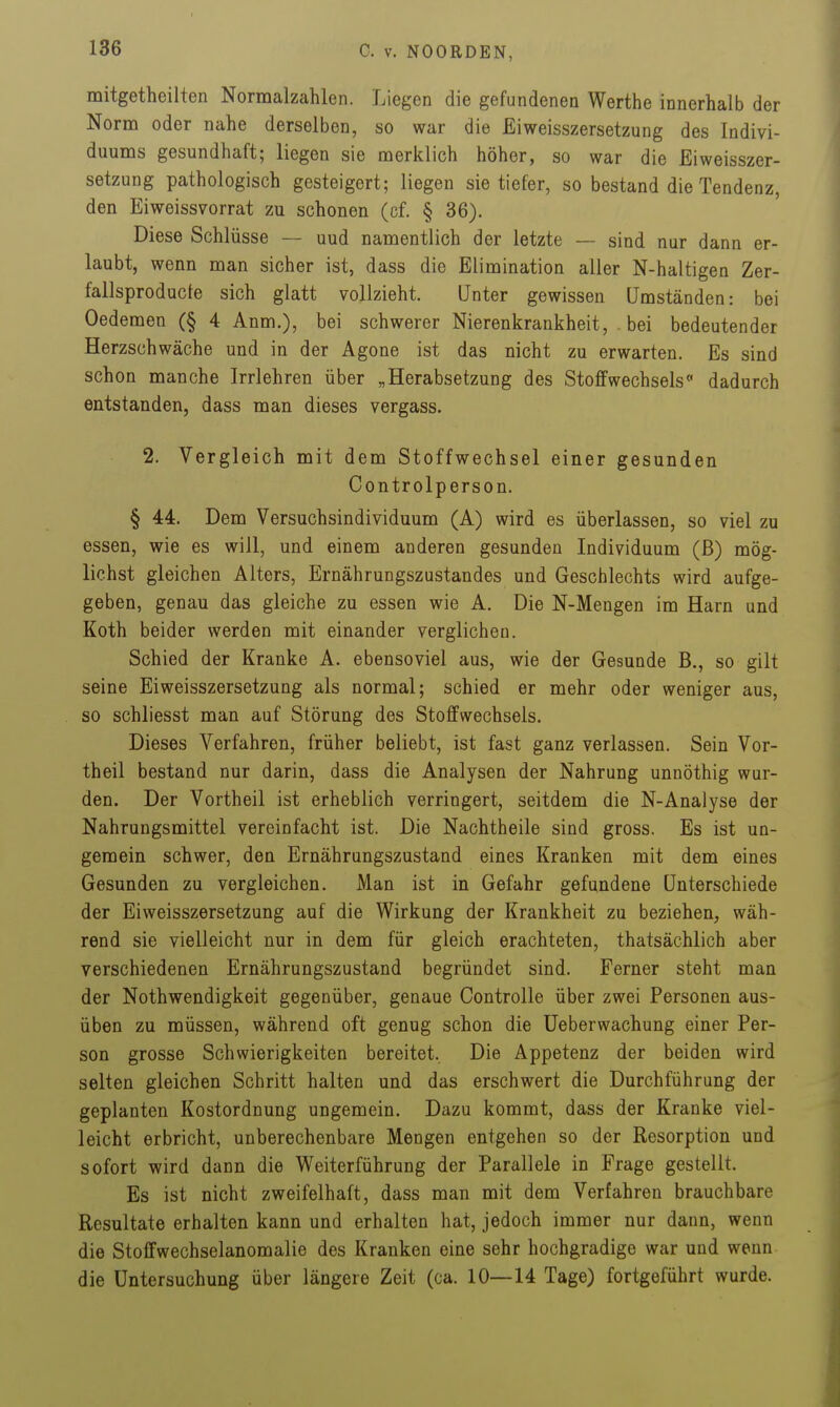 mitgetheilten Normalzahlen. Liegen die gefundenen Warthe innerhalb der Norm oder nahe derselben, so war die Eiweisszersetzung des Indivi- duums gesundhaft; liegen sie merklich höher, so war die Eiweisszer- setzung pathologisch gesteigert; liegen sie tiefer, so bestand die Tendenz, den Eiweissvorrat zu schonen (cf. § 36). Diese Schlüsse — uud namentlich der letzte — sind nur dann er- laubt, wenn man sicher ist, dass die Elimination aller N-haltigen Zer- fallsproducte sich glatt vollzieht. Unter gewissen Umständen: bei Oedemen (§ 4 Anm.), bei schwerer Nierenkrankheit, bei bedeutender Herzschwäche und in der Agone ist das nicht zu erwarten. Es sind schon manche Irrlehren über „Herabsetzung des Stoffwechsels dadurch entstanden, dass man dieses vergass. 2. Vergleich mit dem Stoffwechsel einer gesunden Controlperson. § 44. Dem Versuchsindividuum (A) wird es überlassen, so viel zu essen, wie es will, und einem anderen gesunden Individuum (ß) mög- lichst gleichen Alters, Ernährungszustandes und Geschlechts wird aufge- geben, genau das gleiche zu essen wie A. Die N-Mengen im Harn und Koth beider werden mit einander verglichen. Schied der Kranke A. ebensoviel aus, wie der Gesunde B., so gilt seine Eiweisszersetzung als normal; schied er mehr oder weniger aus, so schliesst man auf Störung des Stoffwechsels. Dieses Verfahren, früher beliebt, ist fast ganz verlassen. Sein Vor- theil bestand nur darin, dass die Analysen der Nahrung unnöthig wur- den. Der Vortheil ist erheblich verringert, seitdem die N-Analyse der Nahrungsmittel vereinfacht ist. Die Nachtheile sind gross. Es ist un- gemein schwer, den Ernährungszustand eines Kranken mit dem eines Gesunden zu vergleichen. Man ist in Gefahr gefundene Unterschiede der Eiweisszersetzung auf die Wirkung der Krankheit zu beziehen, wäh- rend sie vielleicht nur in dem für gleich erachteten, thatsächlich aber verschiedenen Ernährungszustand begründet sind. Ferner steht man der Nothwendigkeit gegenüber, genaue ControUe über zwei Personen aus- üben zu müssen, während oft genug schon die üeberwachung einer Per- son grosse Schwierigkeiten bereitet, Die Appetenz der beiden wird selten gleichen Schritt halten und das erschwert die Durchführung der geplanten Kostordnung ungemein. Dazu kommt, dass der Kranke viel- leicht erbricht, unberechenbare Mengen entgehen so der Resorption und sofort wird dann die Weiterführung der Parallele in Frage gestellt. Es ist nicht zweifelhaft, dass man mit dem Verfahren brauchbare Resultate erhalten kann und erhalten hat, jedoch immer nur dann, wenn die Stoffwechselanomalie des Kranken eine sehr hochgradige war und wenn die Untersuchung über längere Zeit (ca. 10—14 Tage) fortgeführt wurde.