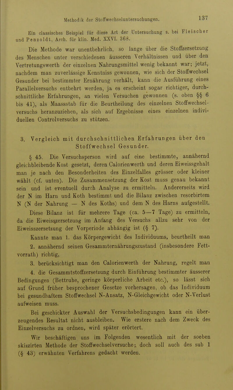 Ein classisches Beispiel für diese Art der Untersuchung s. bei Fleischer und Penzoldt, Arch. für klin. Med. XXVI. 368. Die Methode war unentbehrlich, so lange über die Stoffzersetzung des Menschen unter verschiedenen äusseren Verhältnissen und über den VertretungsWerth der einzelnen Nahrungsmittel wenig bekannt war; jetzt, nachdena nian zuverlässige Kenntniss gewonnen, wie sich der Stoffwechsel Gesunder bei bestimmter Ernährung verhält, kann die Ausführung eines Parallelversuchs entbehrt werden, ja es erscheint sogar richtiger, durch- schnittliche Erfahrungen, an vielen Versuchen gewonnen (s. oben §§ 6 bis 41), als Maassstab für die Beurtheilung des einzelnen Stoffwechsel- versuchs heranzuziehen, als sich auf Ergebnisse eines einzelnen indivi- duellen Controlversuchs zu stützen. 3. Vergleich mit durchschnittlichen Erfahrungen über den Stoffwechsel Gesunder. § 45. Die Versuchsperson wird auf eine bestimmte, annähernd gleichbleibende Kost gesetzt, deren Calorienwerth und deren Eiweissgehalt man je nach den Besonderheiten des Einzelfalles grösser oder kleiner wählt (cf. unten). Die Zusammensetzung der Kost muss genau bekannt sein und ist eventuell durch Analyse zu ermitteln. Andererseits wird der N im Harn und Koth bestimmt und die Bilanz zwischen resorbirtem N (N der Nahrung — N des Koths) und dem N des Harns aufgestellt. Diese Bilanz ist für mehrere Tage (ca. 5—7 Tage) zu ermitteln, da die Eiweis^zersetzung im Anfang des Versuchs allzu sehr von der Eiweisszersetzung der Vorperiode abhängig ist (§ 7). Kannte man 1. das Körpergewicht des Individuums, beurtheilt man 2. annähernd seinen Gesammternährungszustand (insbesondere Fett- vorrath) richtig, 3. berücksichtigt man den Calorienwerth der Nahrung, regelt man 4. die Gesammtstoffzersetzung durch Einführung bestimmter äusserer Bedingungen (Bettruhe, geringe körperliche Arbeit etc.), so lässt sich auf Grund früher besprochener Gesetze vorhersagen, ob das Individuum bei gesundhaftem Stoffwechsel N-Ansatz, N-Gleichgewicht oder N-Verlust aufweisen muss. Bei geschickter Auswahl der Versuchsbedingungen kann ein über- zeugendes Resultat nicht ausbleiben. Wie erstere nach dem Zweck des Einzelversuchs zu ordnen, wird später erörtert. Wir beschäftigen uns im Folgenden wesentlich mit der soeben skizzirten Methode der Stoffwechsel versuche;. doch soll auch des sub 1 (§ 43) erwähnten Verfahrens gedacht werden.