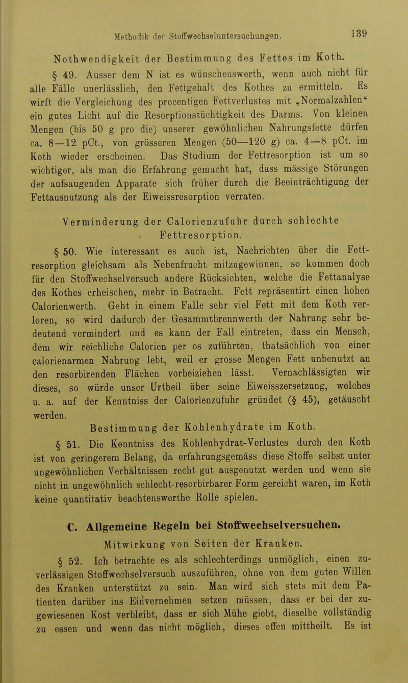 Nothwendigkeit der Bestimmung des Fettes im Koth. § 49. Ausser dem N ist es wünschenswerth, wenn auch nicht für alle Fälle unerlässlich, den Fettgehalt des Rothes zu ermitteln. Es wirft die Vergleichung des procentigen Fettverlustes mit „Normalzahlen ein gutes Licht auf die Resorptionstüchtigkeit des Darms. Von kleinen Mengen (bis 50 g pro die) unserer gewöhnlichen Nahrungsfette dürfen ca. 8—12 pCt., von grösseren Mengen (50—120 g) ca. 4—8 pCt. im Koth wieder erscheinen. Das Studium der Fettresorption ist um so wichtiger, als man die Erfahrung gemacht hat, dass massige Störungen der aufsaugenden Apparate sich früher durch die Beeinträchtigung der Fettausnutzung als der Eiweissresorption verraten. Verminderung der Calorienzufuhr durch schlechte Fettresorption. § 50. Wie interessant es auch ist, Nachrichten über die Fett- resorption gleichsam als Nebenfrucht mitzugewinnen, so kommen doch für den Stoffwechsel versuch andere Rücksichten, welche die Fettanalyse des Rothes erheischen, mehr in Betracht. Fett repräsentirt einen hohen Calorienwerth. Geht in einem Falle sehr viel Fett mit dem Koth ver- loren, so wird dadurch der Gesammtbrennwerth der Nahrung sehr be- deutend vermindert und es kann der Fall eintreten, dass ein Mensch, dem wir reichliche Galerien per os zuführten, thatsächlich von einer calorienarmen Nahrung lebt, weil er grosse Mengen Fett unbenutzt an den resorbirenden Flächen vorbeiziehen lässt. Vernachlässigten wir dieses, so würde unser ürtheil über seine Eiweisszersetzung, welches u. a. auf der Kenntniss der Calorienzufuhr gründet (§ 45), getäuscht werden. Bestimmung der Kohlenhydrate im Koth. § 51. Die Kenntniss des Kohlenhydrat-Verlustes durch den Koth ist von geringerem Belang, da erfahrungsgemäss diese Stoffe selbst unter ungewöhnlichen Verhältnissen recht gut ausgenutzt werden und wenn sie nicht in ungewöhnlich schlecht-resorbirbarer Form gereicht waren, im Koth keine quantitativ beachtenswerthe Rolle spielen. C. Allgemeine Regeln bei StoflFweehselversuchen. Mitwirkung von Seiten der Kranken. § 52. Ich betrachte es als schlechterdings unmöglich, einen zu- verlässigen Stoffwechselversuch auszuführen, ohne von dem guten Willen des Kranken unterstützt zu sein. Man wird sich stets mit dem Pa- tienten darüber ins Einvernehmen setzen müssen, dass er bei der zu- gewiesenen Kost verbleibt, dass er sich Mühe giebt, dieselbe vollständig zu essen und wenn das nicht möglich, dieses offen mittheilt. Es ist