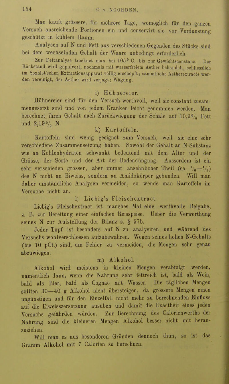 Man kauft grössere, für mehrere Tage, womöglich für den ganzen Versuch ausreichende Portionen ein und conservirt sie vor Verdunstung geschützt in kühlem Raum. Analysen auf N und Fett aus verschiedenen Gegenden des Stücks sind bei dem wechselnden Gehalt der Waare unbedingt erforderlich. Zur Fettanalyse trocknet man bei 105 0. bis ZQr Gewichtsconstanz. Der Rückstand wird gepulvert, nochmals mit wasserfreiem Aether behandelt, schliesslich im Soxhlet'schen Extractionsapparat völlig erschöpft; sämmtliche Aetherextracte wer- den vereinigt, der Aether wird verjagt; Wägung. i) Hühnereier. Hühnereier sind für den Versuch werthvoll, weil sie constant zusam- mengesetzt sind und von jedem Kranken leicht genommen werden. Man berechnet, ihren Gehalt nach Zurückwiegung der Schale auf 10,9 Vo Fett und 2,19 Vo N. k) Kartoffeln. Kartoffeln sind wenig geeignet zum Versuch, weil sie eine sehr verschiedene Zusammensetzung haben. Sowohl der Gehalt an N-Substanz wie an Kohlenhydraten schwankt bedeutend mit dem Alter und der Grösse, der Sorte und der Art der Bodendüngung. Ausserdem ist ein sehr verschieden grosser, aber immer ansehnlicher Theil (ca. Ve—V3) des N nicht an Eiweiss, sondern an Amidokörper gebunden. Will man daher umständliche Analysen vermeiden, so wende man Kartoffeln im Versuche nicht an. 1) Liebig's Fleischextract. Liebig's Fleischextract ist manches Mal eine werthvolle Beigabe, z. B. zur Bereitung einer einfachen Reisspeise. Ueber die Verwerthung seines N zur Aufstellung der Bilanz s, § 57 b. Jeder Topf ist besonders auf N zu analysiren und während des Versuchs wohlverschlossen aufzubewahren. Wegen seines hohen N-Gehalts (bis 10 pCt.) sind, um Fehler zu vermeiden, die Mengen sehr genau abzuwiegen. m) Alkohol. Alkohol wird meistens in kleinen Mengen verabfolgt werden, namentlich dann, wenn die Nahrung sehr fettreich ist, bald als Wein, bald als Bier, bald als Cognac mit Wasser. Die täglichen Mengen sollten 30—40 g Alkohol nicht übersteigen, da grössere Mengen einen ungünstigen und für den Einzelfall nicht mehr zu berechnenden Einfluss auf die Eiweisszersetzung ausüben und damit die Exactheit eines jeden Versuchs gefährden würden. Zur Berechnung des Calorienwerths der Nahrung sind die kleineren Mengen Alkohol besser nicht mit heran- zuziehen. Will man es aus besonderen Gründen dennoch thun, so ist das Gramm Alkohol mit 7 Calorien zu berechnen.