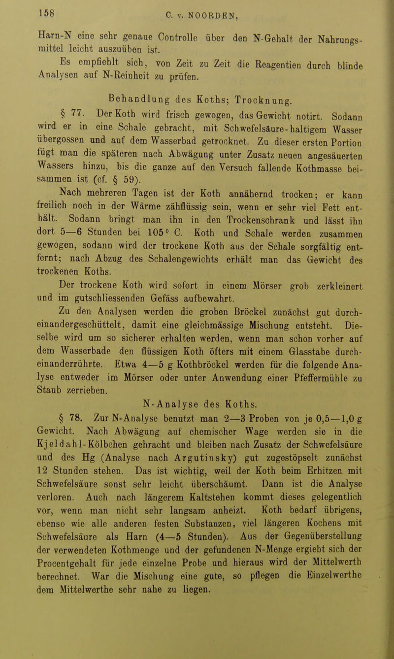 Harn-N eine sehr genaue Controlle über den N-Gehalt der Nahrungs- mittel leicht auszuüben ist. Es empfiehlt sich, von Zeit zu Zeit die Reagentien durch blinde Analysen auf N-Reinheit zu prüfen. Behandlung des Koths; Trocknung. § 77. DerKoth wird frisch gewogen, das Gewicht notirt. Sodann wird er in eine Schale gebracht, mit Schwefelsäure-haltigem Wasser Übergossen und auf dem Wasserbad getrocknet. Zu dieser ersten Portion fügt man die späteren nach Abwägung unter Zusatz neuen angesäuerten Wassers hinzu, bis die ganze auf den Versuch fallende Kothmasse bei- sammen ist (cf. § 59). Nach mehreren Tagen ist der Koth annähernd trocken; er kann freilich noch in der Wärme zähflüssig sein, wenn er sehr viel Fett ent- hält. Sodann bringt man ihn in den Trockenschrank und lässt ihn dort 5—6 Stunden bei 105 C. Koth und Schale werden zusammen gewogen, sodann wird der trockene Koth aus der Schale sorgfältig ent- fernt; nach Abzug des Schalengewichts erhält man das Gewicht des trockenen Koths. Der trockene Koth wird sofort in einem Mörser grob zerkleinert und im gutschliessenden Gefäss aufbewahrt. Zu den Analysen werden die groben Bröckel zunächst gut durch- einandergeschüttelt, damit eine gleichmässige Mischung entsteht. Die- selbe wird um so sicherer erhalten werden, wenn man schon vorher auf dem Wasserbade den flüssigen Koth öfters mit einem Glasstabe durch- einanderrührte. Etwa 4—5 g Kothbröckel werden für die folgende Ana- lyse entweder im Mörser oder unter Anwendung einer Pfeffermühle zu Staub zerrieben. N-Analyse des Koths. § 78. Zur N-Analyse benutzt man 2—3 Proben von je 0,5—1,0 g Gewicht. Nach Abwägung auf chemischer Wage werden sie in die Kj eld ahl-Kölbchen gebracht und bleiben nach Zusatz der Schwefelsäure und des Hg (Analyse nach Argutinsky) gut zugestöpselt zunächst 12 Stunden stehen. Das ist wichtig, weil der Koth beim Erhitzen mit Schwefelsäure sonst sehr leicht überschäumt. Dann ist die Analyse verloren. Auch nach längerem Kaltstehen kommt dieses gelegentlich vor, wenn man nicht sehr langsam anheizt. Koth bedarf übrigens, ebenso wie alle anderen festen Substanzen, viel längeren Kochens mit Schwefelsäure als Harn (4—5 Stunden). Aus der Gegenüberstellung der verwendeten Kothmenge und der gefundenen N-Menge ergiebt sich der Procentgehalt für jede einzelne Probe und hieraus wird der Mittelwerth berechnet. War die Mischung eine gute, so pflegen die Einzelwerthe dem Mittelwerthe sehr nahe zu liegen.