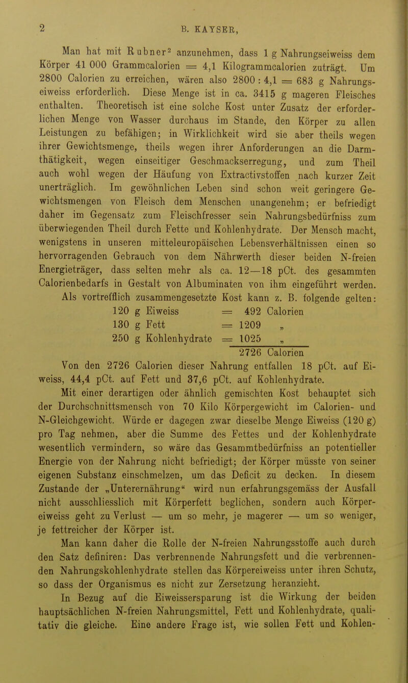 Man hat mit R abner2 anzunehmen, dass 1 g Nahrungseiweiss dem Körper 41 000 Grammcalorien = 4,1 Kilogrammcalorien zuträgt. Um 2800 Calorien zu erreichen, wären also 2800 : 4,1 = 683 g Nahrungs- eiweiss erforderlich. Diese Menge ist in ca. 3415 g mageren Fleisches enthalten. Theoretisch ist eine solche Kost unter Zusatz der erforder- lichen Menge von Wasser durchaus im Stande, den Körper zu allen Leistungen zu befähigen; in Wirklichkeit wird sie aber theils wegen ihrer Gewichtsmenge, theils wegen ihrer Anforderungen an die Darm- thätigkeit, wegen einseitiger Geschmackserregung, und zum Theil auch wohl wegen der Häufung von Extractivstoffen nach kurzer Zeit unerträglich. Im gewöhnlichen Leben sind schon weit geringere Ge- wichtsmengen von Fleisch dem Menschen unangenehm; er befriedigt daher im Gegensatz zum Fleischfresser sein Nahrungsbedürfniss zum überwiegenden Theil durch Fette und Kohlenhydrate. Der Mensch macht, wenigstens in unseren mitteleuropäischen Lebensverhältnissen einen so hervorragenden Gebrauch von dem Nährwerth dieser beiden N-freien Energieträger, dass selten mehr als ca. 12—18 pOt. des gesammten Calorienbedarfs in Gestalt von Albuminaten von ihm eingeführt werden. Als vortrefflich zusammengesetzte Kost kann z. B. folgende gelten: 120 g Eiweiss = 492 Calorien 130 g Fett = 1209 250 g Kohlenhydrate = 1025 2726 Calorien Von den 2726 Calorien dieser Nahrung entfallen 18 pCt. auf Ei- weiss, 44,4 pCt. auf Fett und 37,6 pCt. auf Kohlenhydrate. Mit einer derartigen oder ähnlich gemischten Kost behauptet sich der Durchschnittsmensch von 70 Kilo Körpergewicht im Calorien- und N-Gleichgewicht. Würde er dagegen zwar dieselbe Menge Eiweiss (120 g) pro Tag nehmen, aber die Summe des Fettes und der Kohlenhydrate wesentlich vermindern, so wäre das Gesammtbedürfniss an potentieller Energie von der Nahrung nicht befriedigt; der Körper müsste von seiner eigenen Substanz einschmelzen, um das Deficit zu decken. In diesem Zustande der „Unterernährung wird nun erfahrungsgemäss der Ausfall nicht ausschliesslich mit Körperfett beglichen, sondern auch Körper- eiweiss geht zu Verlust — um so mehr, je magerer — um so weniger, je fettreicher der Körper ist. Man kann daher die Rolle der N-freien Nahrungsstoffe auch durch den Satz definiren: Das verbrennende Nahrungsfett und die verbrennen- den Nahrungskohlenhydrate stellen das Körpereiweiss unter ihren Schutz, so dass der Organismus es nicht zur Zersetzung heranzieht. In Bezug auf die Eiweissersparung ist die Wirkung der beiden hauptsächlichen N-freien Nahrungsmittel, Fett und Kohlenhydrate, quali- tativ die gleiche. Eine andere Frage ist, wie sollen Fett und Kohlen-